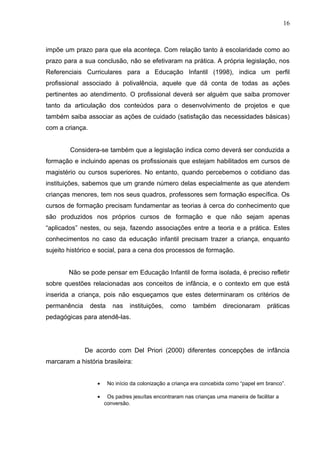 16



impõe um prazo para que ela aconteça. Com relação tanto à escolaridade como ao
prazo para a sua conclusão, não se efetivaram na prática. A própria legislação, nos
Referenciais Curriculares para a Educação Infantil (1998), indica um perfil
profissional associado à polivalência, aquele que dá conta de todas as ações
pertinentes ao atendimento. O profissional deverá ser alguém que saiba promover
tanto da articulação dos conteúdos para o desenvolvimento de projetos e que
também saiba associar as ações de cuidado (satisfação das necessidades básicas)
com a criança.


        Considera-se também que a legislação indica como deverá ser conduzida a
formação e incluindo apenas os profissionais que estejam habilitados em cursos de
magistério ou cursos superiores. No entanto, quando percebemos o cotidiano das
instituições, sabemos que um grande número delas especialmente as que atendem
crianças menores, tem nos seus quadros, professores sem formação específica. Os
cursos de formação precisam fundamentar as teorias à cerca do conhecimento que
são produzidos nos próprios cursos de formação e que não sejam apenas
“aplicados” nestes, ou seja, fazendo associações entre a teoria e a prática. Estes
conhecimentos no caso da educação infantil precisam trazer a criança, enquanto
sujeito histórico e social, para a cena dos processos de formação.


        Não se pode pensar em Educação Infantil de forma isolada, é preciso refletir
sobre questões relacionadas aos conceitos de infância, e o contexto em que está
inserida a criança, pois não esqueçamos que estes determinaram os critérios de
permanência      desta     nas    instituições,   como     também      direcionaram      práticas
pedagógicas para atendê-las.




              De acordo com Del Priori (2000) diferentes concepções de infância
marcaram a história brasileira:


                   •     No início da colonização a criança era concebida como “papel em branco”.

                   •    Os padres jesuítas encontraram nas crianças uma maneira de facilitar a
                       conversão.
 