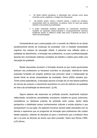 17



                 •     No Brasil colônia prevaleceu à valorização das crianças como seres
                     inocentes, puros, angelicais, a imagem da criança-anjo.

                 •      No Império, porém, vemos o reizinho criança, o adulto em miniatura,
                     caracterizado tanto na vestimenta, na postura, como no meio que estava
                     inserido e nos eventos que participava.

                 •   A recém instaurada república apresenta um crescimento econômico
                     resultado da expansão urbano-industrial e consequentemente inúmeros
                     problemas sociais. A infância é então vista como a semente do futuro e
                     motivo de preocupação.




      Compreende-se que a preocupação com o conceito de infância foi se dando
paulatinamente devido às mudanças da sociedade. Com a imediata necessidade
cognitiva nos campos da educação infantil, é plausível uma reflexão sobre a
qualidade do atendimento, a formação dos professores, no qual a profissionalização
docente tem reivindicado melhores condições de trabalho e salário para então uma
educação de qualidade.


      Muitas discussões envolvem a formação docente já que muitos governantes
atribuem aos professores os fracassos ocorridos na educação, obtendo-se várias
propostas fundadas em projetos políticos que procuram situar a inadequação da
escola frente às atuais necessidades da sociedade. Demo (2002) ressalva que:
“Entre outras expectativas, a educação assume a função de um dos fatores positivos
em termos de conduzir o crescimento econômico no rumo da melhoria da qualidade
de vida e da consolidação da democracia”. (p.24).


      Alguns saberes são essenciais na profissão docente; atualmente implicam
reflexividade, consciência, sensibilidade, entusiasmo, trabalho em grupo, autonomia,
competência ou destrezas próprias da profissão entre outras, dentro desta
perspectiva o trabalhador possui conhecimentos culturais e sociais próprios e que
transparecem na sua ação. Os aspectos humanos sempre estão articulados com os
demais e reparamos que os programas de formação para professores não cuidam
destes aspectos, voltando às atenções só para o rendimento que o professor deve
dar e só para as técnicas de ensino que deve proceder. Sobre isso Nóvoa (1995,
p.07) afirma:
 