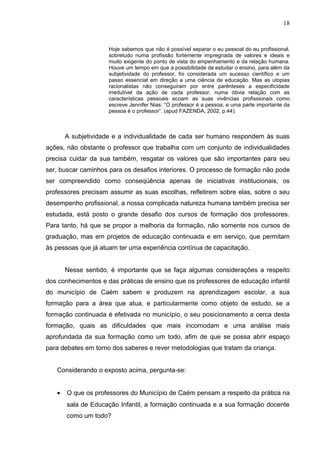 18


                     Hoje sabemos que não é possível separar o eu pessoal do eu profissional,
                     sobretudo numa profissão fortemente impregnada de valores e ideais e
                     muito exigente do ponto de vista do empenhamento e da relação humana.
                     Houve um tempo em que a possibilidade de estudar o ensino, para além da
                     subjetividade do professor, foi considerada um sucesso científico e um
                     passo essencial em direção a uma ciência de educação. Mas as utopias
                     racionalistas não conseguiram por entre parênteses a especificidade
                     irredutível da ação de cada professor, numa óbvia relação com as
                     características pessoais ecoam as suas vivências profissionais como
                     escreve Jennifer Nias: “O professor é a pessoa; e uma parte importante da
                     pessoa é o professor”. (apud FAZENDA, 2002, p.44).



       A subjetividade e a individualidade de cada ser humano respondem às suas
ações, não obstante o professor que trabalha com um conjunto de individualidades
precisa cuidar da sua também, resgatar os valores que são importantes para seu
ser, buscar caminhos para os desafios interiores. O processo de formação não pode
ser compreendido como conseqüência apenas de iniciativas institucionais, os
professores precisam assumir as suas escolhas, refletirem sobre elas, sobre o seu
desempenho profissional, a nossa complicada natureza humana também precisa ser
estudada, está posto o grande desafio dos cursos de formação dos professores.
Para tanto, há que se propor a melhoria da formação, não somente nos cursos de
graduação, mas em projetos de educação continuada e em serviço, que permitam
às pessoas que já atuam ter uma experiência contínua de capacitação.


       Nesse sentido, é importante que se faça algumas considerações a respeito
dos conhecimentos e das práticas de ensino que os professores de educação infantil
do município de Caém sabem e produzem na aprendizagem escolar, a sua
formação para a área que atua, e particularmente como objeto de estudo, se a
formação continuada é efetivada no município, o seu posicionamento a cerca desta
formação, quais as dificuldades que mais incomodam e uma análise mais
aprofundada da sua formação como um todo, afim de que se possa abrir espaço
para debates em torno dos saberes e rever metodologias que tratam da criança.


   Considerando o exposto acima, pergunta-se:


   •   O que os professores do Município de Caém pensam a respeito da prática na
       sala de Educação Infantil, a formação continuada e a sua formação docente
       como um todo?
 