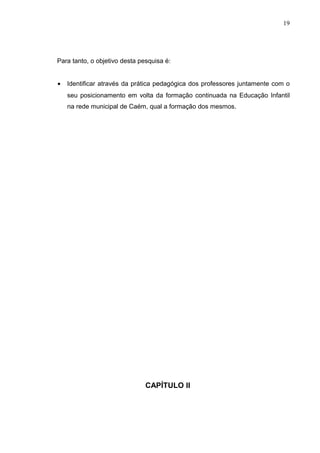 19




Para tanto, o objetivo desta pesquisa é:


•   Identificar através da prática pedagógica dos professores juntamente com o
    seu posicionamento em volta da formação continuada na Educação Infantil
    na rede municipal de Caém, qual a formação dos mesmos.




                               CAPÍTULO II
 