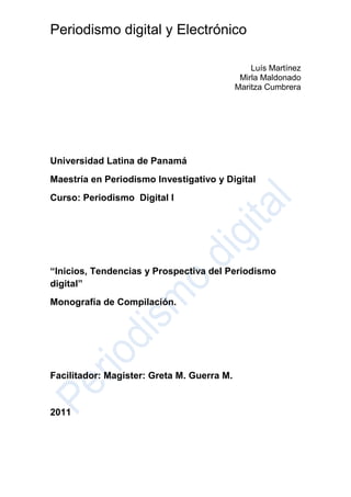 Universidad Latina de Panamá<br />Maestría en Periodismo Investigativo y Digital<br />Curso: Periodismo  Digital I<br />“Inicios, Tendencias y Prospectiva del Periodismo digital”<br />Monografía de Compilación.<br />Facilitador: Magister: Greta M. Guerra M.<br />2011<br />Índice ………………………………………………………….. 2<br />I Introducción ………………………………………………… 3<br />II Conceptos por referir del Periodismo …………………… 4<br />III Inicios del Periodismo digital ……………………………. 4 <br />IV-Tendencias  del  Periodismo  digital …………………….6<br />V-Conclusiones ……………………………………………….10<br />VI-Glosario ……………………………………………………. 11<br />Bibiografia ……………………………………………………. 13<br />I:Introducción<br />El Periodismo digital es un tema  que  se discute  en  todos  los escenarios  de  la comunicación  y los que no,  los aportes  de  esta  disciplina  representa en la actualidad un continuo debate.<br />Todos  estamos  consciente  del papel determinante   del internet, como plataforma informativa, y de comunicación.<br />Sus  herramientas y servicios, cada día nos  permite descubrir nueva  formas de educar de  entretener  e  informar  a la  sociedad   sobre  temas  que    necesita para la toma de  decisiones.<br />Inicios  del periodismo digital  y electrónico. Después  de una década  de  adaptación  del  periodismo  digital  a las  necesidades  del  usuario,  el  periodista  y la sociedad en su conjunto,  busca los  principales retos del  periodismo para aprovechar  las  potencialidades de la composición  digital, tema  anclado a la cultura de las computadoras, (Machado:2000; Manovich: 2001:140, Mielniczuck:2003 ).<br />El  periodismo  digital,  representa  parte  de la  ruptura  de modelos  estandarizados,  en la presentación  de la información, y ante estos avances  los nuevos medios   ha creado  una  nueva cultura, de contenidos, así  como  la  relación  con  los  usuarios  en  el ciberespacio<br />Se  habla de  nuevos  modelos  en el periodismo digital. Para autores como: Pavlik (2001), Silva Jr. (2002), Palacios (2002) y Mielniczuck (2003), estas experiencias pueden ser clasificadas en tres categorías de productos: <br />webperiodismo de primera generación, sostenido por la reproducción de los contenidos de los medios impresos; <br />webperiodismo de segunda generación, cuando, aun sometido a la metáfora del impreso, son desarrollados nuevos tipos de productos, y estos contenidos son  propios, los cuales son adaptados  a las  redes  sociales<br />webperiodismo de tercera generación, cuando son lanzadas iniciativas tanto, empresariales como: editoriales adaptadas a las características del ciberespacio. Todas  estas  etapas  del trabajo  periodístico    se  desarrolla  en  el  ciberespacio.<br />II-Contenido:<br />Conceptos por   referir del Periodismo<br />Referirnos  al periodismo digital  en la actualidad es hacer  una    relación  con   el concepto análogo y   electrónico, términos  representados  en las tecnologías. <br />Las tecnologías  análoga, se refieren  a los  medios  de  comunicación  que  guardan  una conexión con  soportes electromagnéticos,  así   como   los medios  electrónicos,   entre ellos el teletexto o el diario por fax.<br />En  este  apartado  es necesario mencionar  que el concepto  electrónico, no es  equivalente a digital, nos referimos a los  medios de comunicación,  el primero  es un  producto interactivo y multimedia, integrado por diferentes  recursos como: el texto, la imagen , video, y el  sonido.<br />Los medios digitales  son aquellos  que  rompen  estructuras  de comunicación  lineal y unidireccional.  Se da acceso  a las  fuentes  originales  de ser necesario  profundizar, los  datos  informativos.<br />Los contenidos  no son   estructurados, en forma  unidireccional, sino que se toma en cuenta  la  opinión de los lectores,  todos  los  actores  del proceso informativo que pueden interactuar con todos.<br />Es importante  señalar  que  cada  medio,  en sus  inicios ha tomado  de  los  otros medios,  pero  en sus desarrollo ha descubierto su  propio  camino.<br />III-. Inicios del Periodismo Digital<br />El periodismo digital  tiene sus inicios desde hace unas  tres  décadas,  con  sus  aportes a la sociedad,  quien   mira    con expectativas los  cambios que  ha sufrido  el periodismo tradicional.<br />Concepto: Digital<br />Las  características  del  periodismo  digital,   se han  fundamentado  a través  de  su  implementación. En  aspectos  como: (Salverria y Pèlissier)  año<br />Plataformas  de internet:  Hoy  las  mismas  son  variadas,  permiten  una  serie  de  herramientas,  que  dan  la posibilidad  de  interacción, seguimiento y  construcción  de nuevas  experiencias  significativas .  Fundamentan   los  elementos  en  todo   proceso de  comunicación.  (Ver  anexo, plataformas).<br /> Multimedilidad: Puede  integrar  en una misma  plataforma   diferentes  formatos,  de textos, audio, videos, gráficos, fotografías, animaciones,  infografías.<br />hipertextualidad :  Se  puede  acceder  a la información de manera multidireccional  no lineal, permite la navegación en el contenido a través  de enlaces  en relación al texto. (Wikipedia 2011)<br />Hipermedia: Término con el que se designa  al conjunto de métodos o procedimientos para escribir, diseñar o componer  contenidos<br /> Interactividad: conlleva la posibilidad que tienen los usuarios de interactuar con el medio,  y con los autores y el texto. Los  usuarios pueden  proponer acciones que  promuevan la  comunicación  directamente. Ejemplo,  Chat, wikis, redes  y marcadores  sociales. <br />Existen  otras  características, que  buscan    definir  el  periodismo  electrónico, y  digital, como  es    la inmediatez,  actualización, accesibilidad, personalización, el  cambio del  interfaz  del   soporte  informativo, como; Páginas  en lugar de secciones: el concepto de  páginas deja de  tener  el sentido de un espacio físico limitado y se asimila al concepto de se secciones,, s habla de páginas, e incluye la totalidad de las  noticias  de cada sección, condensadas  en  una sección,  con sus textos  íntegros.<br />Los  elementos  gráficos, es la atracción  del  lector,  en  la página  en vez  de los elementos textuales<br />La página  principal  es  la entrada al servicio,  se  da una gran  flexibilidad en el formato. Los textos, las imágenes, sonidos y videos, se interaccionan, dando  al usuario la máxima capacidad  de navegación.<br />Esta  última  de  gran  significación  en  la construcción  del  periodismo   en prospectiva,  que  implica  la  planificación  del  mismo  en     base  a  dar  respuestas  a las  necesidades  del usuario.  <br />Concepto: electrónico:<br />El periodismo  electrónico, se fundamenta  en el soporte  de almacenamiento de datos,  que  permiten  la consultas   de referencias y diccionarios que  permiten  al lector  ampliar  el contexto.<br />IV-Tendencias  del  Periodismo  digital:<br />El periodista digital Quim Gil, en su articulo ¿Qué es un periodista digital? distingue no solo periodismo electrónico (equiparable a la  si no periodismo en línea de periodismo en red. (Sala de prensa.org año. II, vol. 2-1999)<br />El periodismo digital,  en  la actualidad  se  construye  sobre  su  base, modalidades  en  el  área  de la  información, educación  política y ofrece  respuesta  a temas   de interés  social.<br />En  el VII Congreso Nacional  de Periodismo digital,   en  2006, realizado en España, se  acordó lo  siguiente, aspectos: <br />La actividad ya empieza a dar beneficios. En el último año se ha producido una evolución positiva en cuanto a la publicidad, audiencias, consumos y las cuentas de resultados de los principales medios son ya positivas.<br />El periodismo ciudadano se asoma con gran fuerza. Los ciudadanos tienen ya la posibilidad técnica de publicar información y opinión en Internet de una manera inmediata y barata. Esto implica una vigilancia constante e intensa sobre el trabajo profesional de los periodistas, que obliga a mejorar la calidad y los modelos de la información, la cual es editada por los medios de comunicación de masas, que deberán incorporar la participación ciudadana activa.<br />El consumo de información ha variado en los últimos años y ya se han consolidado modelos exclusivos de Internet, como la información sindicada (RSS y podcasting). Estos modelos de consumo parten de la construcción del temario informativo en beneficio de la personalización de la información, por lo que ahora ya es posible el consumo cuándo, dónde y cómo, el usuario desea. Esto debe hacer que repensemos los modelos periodísticos actuales.<br />La publicidad en Internet continúa siendo imprescindible, pero es fundamental mejorar la creatividad y la eficacia publicitaria para explotar las posibilidades del nuevo soporte interactivo.<br />Las agencias de información son las principales generadoras de contenidos en los medios de comunicación en Internet, pero sigue existiendo la necesidad de la adaptación de la información de agencia a las características específicas de la web.<br />. La tecnología ha cambiado los sistemas de producción de información. No obstante, aún sigue siendo fundamental cambiar las estructuras de los mensajes informativos para adaptarse a las nuevas necesidades de la sociedad.<br />El periodista es imprescindible. Los profesionales deberán adaptarse a los nuevos roles creados por las tecnologías y satisfacer las nuevas demandas que surgen en la Sociedad de la Información. Las universidades deben, por lo tanto, asumir la formación para estas nuevas necesidades.<br />Es ya posible realizar un control estricto sobre los consumos de información. El periodista de principios del siglo XXI debe ser consciente de que, antes que los públicos masivos, su objetivo es el interés general.<br />Caso  de  España: en  Congreso  con. Periodistas     del a Universidad  Carlos II de Madrid. Chiqui de la Fuente, Periodista de El País y la Cadena Ser; Antonio Martín Beaumont, director de El Semanal Digital; Oscar Espiritusanto, director de Periodismo Ciudadano, y Jaime Estevez, director y fundador de la agencia de noticias multimedia Ágora News. Indicaron  al respecto:<br /> <br />“Hay gente que encuentra trabajo a través de Twitter”. Considera igualmente fundamental que el futuro periodista sepa redactar y trabajar en equipo: “necesitas un equipo de apoyo para manejar herramientas porque tú no puedes conocerlas todas”.<br />En cuanto las ventajas del soporte digital destacó que éste permite tratar temas a fondo, ya que el soporte admite casi todo aunque “echa de menos la opinión, que se guarda para el papel”. Sigue primando la aparición de determinados contenidos.<br /> Con respecto a las preferencias de los usuarios en relación con los contenidos informativos comentó Beaumont: “sabemos inmediatamente el grado de satisfacción de los usuarios”. Ello origina una disyuntiva: “se publica por lo importante que sea o porque gusta o interesa a los lectores”. en el papel y luego en Internet. <br />Enlace; Web  de la jornada  http://tendenciasperiodismodigital.blogspot.com/<br />La Web Semántica<br />Esta  compuesta  por:<br />El término  Web Semàntica.es  la sucesora de la web  actual, La Web Semántica es una extensión de la World Wide Web en la que los contenidos de la Web pueden ser expresado mucho mas que en un lenguaje natural, y también en un formato que pueda ser entendido, interpretado y usado por diferentes software, permitiéndoles buscar, compartir e integrar información más fácil. Fue creada por Tim Berners-Lee, inventor de la WWW, URIs, HTTP y HTML. Existe un equipo en el World Wide Web Consortium (W3C) los cuales se dedican a mejorar, extender y estandarizar el sistema y muchos lenguajes, publicaciones y herramientas han sido ya desarrollados. <br />Maestros de la Eb.http://www.maestrosdelweb.com/editorial/web-semantica-y-sus-principales-caracteristicas/<br />Capas  de la web Semántica.<br />Es e  un término que  incluye  lenguajes , formatos  y  herramientas  uniformes  en  su  uso  por los  usuarios.Maestros del Web nace cuando intentamos traducir Webmaster al español. Nacimos orientados al diseño y desarrollo web. Hoy somos un espacio de apoyo para los entusiastas que participan en proyectos en la red. Leer más de Maestros del Web<br />Tutoriales sobre Web Semántica<br />V-Conclusiones.<br />El periodismo  de hoy, sin  lugar  a dudas no será  igual  al  del futuro y  menos  al del pasado, los cambios nos llenan  de expectativas,   es ver  el  periodismo desde  la prospectivas  de las  herramientas  que  proporciona  la web  2.0 .<br /> No me refiero  al  uso  del término  por  moda,  sino  a  identificar  la WWW.   (World Wide Web )  como una plataforma de trabajo, que fortalece  la  inteligencia colectiva  de  la sociedad y sobre  todo  las experiencias enriquecedoras de los usuarios ( O`Reilly) promotor de  la web 2.0 (2004 )<br />El periodismo  del  mañana que  se construye  en  el presente  ve  las  plataformas, como la oportunidad para el intercambio, entre  el medio de comunicación  social,  los  temas  de  interés  social y los  usuarios  de  la red.<br />La información  que  ofrece  los  medios  mediante   secciones  pasan  a ser  bitácoras o  weblogs, se  permite  comentarios para páginas  visitadas,  a costes por clic  y de una simple  publicación   diaria, a niveles  de  participación.<br />Los  restos son  nuevos,  las  expectativas  se  construyen y las  respuestas  son simples ante la web 2.0 el periodismo debe  referirse a los intereses  de las personas y los  que ellas  puedan  llegar  a hacer  con  las herramientas disponible, a través  de  los  medios de comunicación  y los  enlaces a otros  soportes.<br />Los medios de comunicación social, enfrentan hoy  los  aportes  de la web 2.0,  ante  una manera  distinta de  hacer  en el  día  a día, en que debemos  cambiar  de actitud, Cristóbal Cobo Romani y Hugo pardo Kuklinski, en su libro Planeta Web 2.0  se  refiere  a los  aportes de  esas  comunicaciones  online.<br />Los medios periodísticos,  se  ven  avocados a crear  espacios de conversación virtual, que  permite  el empoderamiento de los usuarios y pertenencia a   la red, ( redes sociales) sobre  los  temas  de  interés  social.<br />La prospectiva del periodismo  lleva  a identificar a un usuario  que crea, modifica y comparte el  contenido de una información,  llamada hoy “conocimiento compartido”, el rol del periodista  es  llevar  a escenario  esas  expectativas  por construir , las  que  generan respuestas  simple   por los  usuarios, ante  las  interrogantes de los  actos  políticos y sociales. <br />El periodismo  del  mañana tomará  en cuenta  las  necesidades  de los  usuarios y no  de los  políticos e  intereses  económicos. Porque  las  respuestas  a los temas de interés noticiosos,  se  construirán   sobre  la red  de redes con aplicaciones    cada  día  más  accesibles y amigables   para expertos e inexpertos.<br />VI-Glosario<br />Web social: La Web 2.0 es la representación de la evolución de las                     aplicaciones tradicionales hacia aplicaciones web enfocadas al usuario final. El Web 2.0 es una actitud y no precisamente una tecnología<br />Web semántica.: diversos lenguajes universales que permiten  al usuario encontrar  respuestas a sus necesidades, delegar  tareas alas  herramientas  de la web semántica.<br />Cibernáutico:<br />Ciberespacio:<br />Ciberperiodista<br />Infografía es una representación más visual que la propia de los textos, en la que intervienen descripciones, narraciones ( Wikipedia )<br />Web 1.0 > Web 2.0<br />Doubleclick –> Google AdSense (Servicios Publicidad)<br />O foto –> Flickr (Comunidades fotográficas)<br />Akamai –> BitTorrent (Distribución de contenidos)<br />mp3.com –> Napster (Descargas de música)<br />Britannica Online –> Wikipedia (Enciclopedias)<br />Sitios personales –> Blogs (Páginas personales)<br />Especulación con dominios –> Optimización en motores de búsqueda SEO<br />Páginas vistas –> Costo por click<br />CMSs –> Wikis (Administradores de contenidos)<br />Categorías/ Directorios. Tags Otros artículos interesantes sobre Web 2.0:<br /> HYPERLINK quot;
http://www.maestrosdelweb.com/editorial/web-20-%c2%bfreconfiguracion-social-o-tecnologica/quot;
 Web 2.0 ¿Reconfiguración social o tecnológica?<br />Web 3.0, añade significado<br />What is Web 2.0 en O’reilly (inglés) <br />Web 2.0 en la Wikipedia<br />Plataforma Web 2.0: ¿Que Es?<br />Web 2.0 for designers <br />Are you ready for Web 2.0? en Wired. <br />El evento Web 2.0 Expo<br />Proyectos web 2.0 aparecidos en España en el 2007<br />Como crear un logo web 2.0<br />Discusión: ¿Relación entre Web 2.0 e Internet 2?<br />Blogs<br />Nuevas Tecnologías de la información y la comunicación. Just another WordPress.com weblog<br />.http://diegodecastro.wordpress.com/2010/03/29/%c2%bfevolucion-de-internet-1-0-1-5-2-0/<br />Portales:<br />http://www.gob.mx/web/guest;jsessionid=712e178a86c631f18b4eb46c9e4e<br />Biblioteca <br />De Electrónica de Ciencia y tecnología. Permite el acceso a bases de datos de publicaciones periódicas en diversas áreas del conocimiento.Tipo de acceso: Tablas de Contenido, Resúmenes y Texto Completo según el título de la publicación. Consulte al bibliotecario para su acceso en Biblioteca UBP.Dirección web: http://www.ubp.edu.ar/pagina194.html<br />Agenda de la Comunicaciòn.http://www.agendadelacomunicacion.com/portal/<br />Bibliografía:<br />* Maestros de la Web.http://www.maestrosdelweb.com/editorial/web-semantica-y-sus-principales-caracteristicas/<br />* http://www.saladeprensa.org/ año. II, vol. 2-1999 Diseñando el Periodista digital (1) Quim Gil,<br />* Salverria y Pèlissier Octubre 2005.Lectura maestros del web<br />* Wikipedia. La enciclopedia Libre.<br />* (Machado:2000; Manovich: 2001:140, Mielniczuck:2003 ).<br />* Pavlik (2001), Silva Jr. (2002), Palacios (2002) y Mielniczuck (2003).<br />