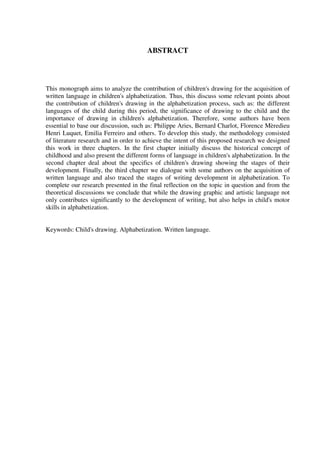 ABSTRACT



This monograph aims to analyze the contribution of children's drawing for the acquisition of
written language in children's alphabetization. Thus, this discuss some relevant points about
the contribution of children's drawing in the alphabetization process, such as: the different
languages of the child during this period, the significance of drawing to the child and the
importance of drawing in children's alphabetization. Therefore, some authors have been
essential to base our discussion, such as: Philippe Aries, Bernard Charlot, Florence Mèredieu
Henri Luquet, Emilia Ferreiro and others. To develop this study, the methodology consisted
of literature research and in order to achieve the intent of this proposed research we designed
this work in three chapters. In the first chapter initially discuss the historical concept of
childhood and also present the different forms of language in children's alphabetization. In the
second chapter deal about the specifics of children's drawing showing the stages of their
development. Finally, the third chapter we dialogue with some authors on the acquisition of
written language and also traced the stages of writing development in alphabetization. To
complete our research presented in the final reflection on the topic in question and from the
theoretical discussions we conclude that while the drawing graphic and artistic language not
only contributes significantly to the development of writing, but also helps in child's motor
skills in alphabetization.


Keywords: Child's drawing. Alphabetization. Written language.
 