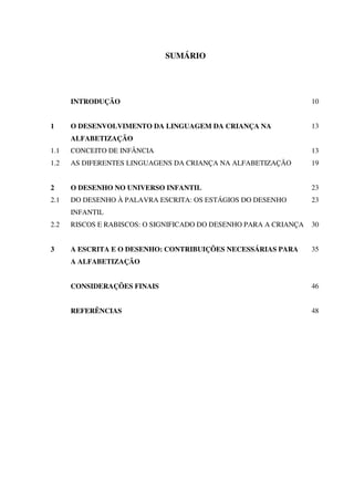 SUMÁRIO




      INTRODUÇÃO                                                   10


1     O DESENVOLVIMENTO DA LINGUAGEM DA CRIANÇA NA                 13
      ALFABETIZAÇÃO
1.1   CONCEITO DE INFÂNCIA                                         13
1.2   AS DIFERENTES LINGUAGENS DA CRIANÇA NA ALFABETIZAÇÃO         19


2     O DESENHO NO UNIVERSO INFANTIL                               23
2.1   DO DESENHO À PALAVRA ESCRITA: OS ESTÁGIOS DO DESENHO         23
      INFANTIL
2.2   RISCOS E RABISCOS: O SIGNIFICADO DO DESENHO PARA A CRIANÇA   30


3     A ESCRITA E O DESENHO: CONTRIBUIÇÕES NECESSÁRIAS PARA        35
      A ALFABETIZAÇÃO


      CONSIDERAÇÕES FINAIS                                         46


      REFERÊNCIAS                                                  48
 