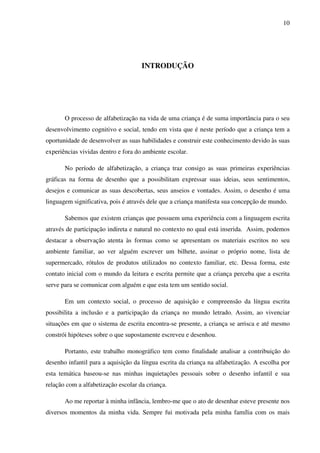 10




                                     INTRODUÇÃO




       O processo de alfabetização na vida de uma criança é de suma importância para o seu
desenvolvimento cognitivo e social, tendo em vista que é neste período que a criança tem a
oportunidade de desenvolver as suas habilidades e construir este conhecimento devido às suas
experiências vividas dentro e fora do ambiente escolar.

       No período de alfabetização, a criança traz consigo as suas primeiras experiências
gráficas na forma de desenho que a possibilitam expressar suas ideias, seus sentimentos,
desejos e comunicar as suas descobertas, seus anseios e vontades. Assim, o desenho é uma
linguagem significativa, pois é através dele que a criança manifesta sua concepção de mundo.

       Sabemos que existem crianças que possuem uma experiência com a linguagem escrita
através de participação indireta e natural no contexto no qual está inserida. Assim, podemos
destacar a observação atenta às formas como se apresentam os materiais escritos no seu
ambiente familiar, ao ver alguém escrever um bilhete, assinar o próprio nome, lista de
supermercado, rótulos de produtos utilizados no contexto familiar, etc. Dessa forma, este
contato inicial com o mundo da leitura e escrita permite que a criança perceba que a escrita
serve para se comunicar com alguém e que esta tem um sentido social.

       Em um contexto social, o processo de aquisição e compreensão da língua escrita
possibilita a inclusão e a participação da criança no mundo letrado. Assim, ao vivenciar
situações em que o sistema de escrita encontra-se presente, a criança se arrisca e até mesmo
constrói hipóteses sobre o que supostamente escreveu e desenhou.

       Portanto, este trabalho monográfico tem como finalidade analisar a contribuição do
desenho infantil para a aquisição da língua escrita da criança na alfabetização. A escolha por
esta temática baseou-se nas minhas inquietações pessoais sobre o desenho infantil e sua
relação com a alfabetização escolar da criança.

       Ao me reportar à minha infância, lembro-me que o ato de desenhar esteve presente nos
diversos momentos da minha vida. Sempre fui motivada pela minha família com os mais
 