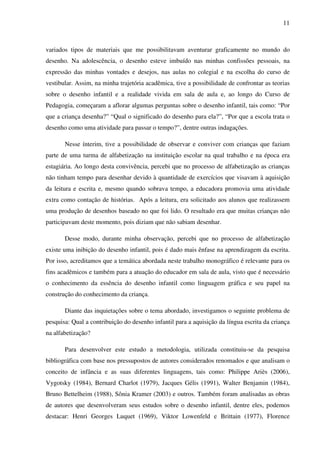11



variados tipos de materiais que me possibilitavam aventurar graficamente no mundo do
desenho. Na adolescência, o desenho esteve imbuído nas minhas confissões pessoais, na
expressão das minhas vontades e desejos, nas aulas no colegial e na escolha do curso de
vestibular. Assim, na minha trajetória acadêmica, tive a possibilidade de confrontar as teorias
sobre o desenho infantil e a realidade vivida em sala de aula e, ao longo do Curso de
Pedagogia, começaram a aflorar algumas perguntas sobre o desenho infantil, tais como: “Por
que a criança desenha?” “Qual o significado do desenho para ela?”, “Por que a escola trata o
desenho como uma atividade para passar o tempo?”, dentre outras indagações.

       Nesse ínterim, tive a possibilidade de observar e conviver com crianças que faziam
parte de uma turma de alfabetização na instituição escolar na qual trabalho e na época era
estagiária. Ao longo desta convivência, percebi que no processo de alfabetização as crianças
não tinham tempo para desenhar devido à quantidade de exercícios que visavam à aquisição
da leitura e escrita e, mesmo quando sobrava tempo, a educadora promovia uma atividade
extra como contação de histórias. Após a leitura, era solicitado aos alunos que realizassem
uma produção de desenhos baseado no que foi lido. O resultado era que muitas crianças não
participavam deste momento, pois diziam que não sabiam desenhar.

       Desse modo, durante minha observação, percebi que no processo de alfabetização
existe uma inibição do desenho infantil, pois é dado mais ênfase na aprendizagem da escrita.
Por isso, acreditamos que a temática abordada neste trabalho monográfico é relevante para os
fins acadêmicos e também para a atuação do educador em sala de aula, visto que é necessário
o conhecimento da essência do desenho infantil como linguagem gráfica e seu papel na
construção do conhecimento da criança.

       Diante das inquietações sobre o tema abordado, investigamos o seguinte problema de
pesquisa: Qual a contribuição do desenho infantil para a aquisição da língua escrita da criança
na alfabetização?

       Para desenvolver este estudo a metodologia, utilizada constituiu-se da pesquisa
bibliográfica com base nos pressupostos de autores considerados renomados e que analisam o
conceito de infância e as suas diferentes linguagens, tais como: Philippe Ariès (2006),
Vygotsky (1984), Bernard Charlot (1979), Jacques Gélis (1991), Walter Benjamin (1984),
Bruno Bettelheim (1988), Sônia Kramer (2003) e outros. Também foram analisadas as obras
de autores que desenvolveram seus estudos sobre o desenho infantil, dentre eles, podemos
destacar: Henri Georges Luquet (1969), Viktor Lowenfeld e Brittain (1977), Florence
 