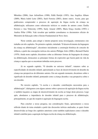 12



Mèredieu (2006), Jean Arfouilloux (1988), Edith Derdyk (1993), Ana Angélica Albano
(2009), Maria Isabel Leite (2003), Sueli Ferreira (2003), dentre outros. Assim, para que
pudéssemos compreender o processo de aquisição da língua escrita da criança na
alfabetização, utilizamos como referenciais teóricos os estudos de autores como: Emília
Ferreiro e Ana Teberosky (1999), Suely Amaral (2005), Maria Graça Azenha (1993) e
Analice Pillar (1996). Vale ressaltar que também consultamos os documentos oficiais do
Ministério de Educação sobre o Ensino Fundamental de Nove Anos.

        Neste sentido, para atingir o intento proposto nesta investigação, estruturamos este
trabalho em três capítulos. No primeiro capítulo, intitulado “O desenvolvimento da linguagem
da criança na alfabetização”, discutimos inicialmente a construção histórica do conceito de
infância, a partir das concepções teóricas dos autores Philippe Ariès (2006) e Bernard Charlot
(1979). Ainda neste capítulo, discutimos sobre as diferentes formas de linguagens da criança
na alfabetização, destacamos as principais formas de expressões que fazem parte da vida da
criança e aquelas que se encontram imbuídas neste processo.

        Já no segundo capítulo, “O desenho no universo infantil”, tratamos sobre as
especificidades do desenho infantil, apresentando as fases de desenvolvimento do desenho da
criança nas perspectivas de diferentes autores. Em um segundo momento, discutimos sobre o
significado do desenho infantil, pontuando como a criança desenha e sua perspectiva sobre o
seu desenho.

        No terceiro capítulo, “A escrita e o desenho: contribuições necessárias para a
alfabetização”, dialogamos com alguns autores sobre o processo de aquisição da língua escrita
e também traçamos as etapas de desenvolvimento da escrita ao longo deste processo. Logo
após, abordamos a importância do desenho infantil para o processo de alfabetização,
principalmente, no que diz respeito à aquisição da linguagem escrita.

        Para concluir a nossa pesquisa, nas considerações finais, apresentamos a nossa
reflexão diante do tema estudado a partir das discussões teóricas analisadas, as quais foram
desenvolvidas ao longo dos capítulos anteriores como também explicitamos como o desenho
infantil contribui para a aquisição da língua escrita da criança na alfabetização.
 