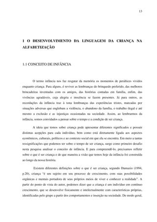 13




1 O DESENVOLVIMENTO DA LINGUAGEM DA CRIANÇA NA
ALFABETIZAÇÃO



1.1 CONCEITO DE INFÂNCIA



        O termo infância nos faz resgatar da memória os momentos de peraltices vividos
enquanto criança. Para alguns, é reviver as lembranças do brinquedo preferido, das melhores
brincadeiras inventadas com os amigos, das histórias contadas em família, enfim, das
vivências agradáveis, cuja alegria e inocência se fazem presentes. Já para outros, as
recordações da infância traz à tona lembranças das experiências tristes, marcadas por
situações adversas que englobam a violência, o abandono da família, o trabalho ilegal e até
mesmo a exclusão e as injustiças ocasionadas na sociedade. Assim, ao lembrarmos da
infância, somos convidados a pensar sobre o tempo e a condição de ser criança.

        A ideia que temos sobre criança pode apresentar diferentes significados e possuir
distintas acepções para cada indivíduo, bem como está diretamente ligada aos aspectos
econômicos, culturais, políticos e ao contexto social em que ela se encontra. Em meio a tantas
ressignificações que podemos ter sobre o tempo de ser criança, surge como primeiro desafio
nesta pesquisa analisar o conceito de infância. E para compreendê-lo, precisamos refletir
sobre o que é ser criança e de que maneira a visão que temos hoje da infância foi construída
ao longo da nossa história.

        Existem diferentes definições sobre o que é ser criança, segundo Damazio (1994,
p.20), criança “é um sujeito em seu processo de crescimento, com suas possibilidades
orgânicas e mentais portadora de seus próprios meios de viver e conhecer a realidade”. A
partir do ponto de vista do autor, podemos dizer que a criança é um indivíduo em contínuo
crescimento, que se desenvolve fisicamente e intelectualmente com características próprias,
identificadas pelo grupo a partir dos comportamentos e inserção na sociedade. De modo geral,
 
