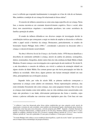 14



essa é a reflexão que responde imediatamente à concepção ou à fase de vida do ser humano.
Mas, também a condição de ser criança foi relacionada às faixas etárias1.

         O conceito de infância caracteriza-se como uma etapa específica do ser criança. Nesta
fase, a mesma encontra-se em constante desenvolvimento cognitivo, físico e social, além
disso, tem características singulares e necessidades peculiares, tais como: assistência da
família e proteção do adulto.

         O estudo da infância difundiu-se nos diversos campos de investigação devido às
contribuições teóricas que começaram a surgir no intuito de ampliar as discussões e reflexões
sobre o papel social e histórico da criança. Destacamos, particularmente, os estudos do
historiador francês Philippe Ariès (1981) 2, considerado o precursor na discussão sobre a
criança e o desenvolvimento social infantil.

         Na obra A História Social da Criança e da Família (Ariès: 1970) buscou identificar a
descoberta do sentimento atribuído à criança, através da análise de pinturas, iconografias,
diários, testemunhos, fotografias, dentre outros fatos da vida cotidiana da Idade Média à Idade
Moderna. O autor começa a sua investigação com a apreciação da arte medieval. No século X,
a arte desconhecia o conceito da infância, era visível a carência da retratação infantil em
alguns séculos da Idade Média. Era comum pensar que não havia preocupação em falar da
infância na sociedade. Além disso, alguns pintores não faziam retratação infantil em suas
obras, principalmente nas civilizações arcaicas.

        Segundo Ariès, por volta do século XIII, as pinturas medievais começaram a
representar as crianças como adultos em miniaturas. Nestas representações artísticas, elas
eram retratadas fisicamente não como crianças, mas como pequenos homens. Não só na arte
as crianças eram tratadas como mini adultos, mas na vida cotidiana eram caracterizadas com
trajes não peculiares à sua idade, efetivamente participavam das festas e reuniões, cujos
termos e palavras utilizadas nas conversas eram impróprios para elas. Com base em suas



1
  A infância é uma fase demarcada pelas faixas etárias estabelecidas por uma categoria social, através da
organização e estrutura de cada sociedade, como também está diretamente ligada a determinada época histórica.
Tomaremos como base para nossa discussão, a divisão proposta pelo INEP. Segundo o Instituto Nacional de
Estudos e Pesquisas Educacionais, a infância divide-se em três fases: Primeira infância: período de 0 a 3 anos,
quando se completa a dentição de leite (30 a 36 meses); segunda infância: período de 3 a 6 ou 7 anos e terceira
infância: período de 7 anos até a puberdade (12 anos para as mulheres e 14 anos para os homens).
2
 O estudo Philippe Ariès reflete as novas tendências historiográficas, a partir da escola “anales” que representou
uma revolução teórica-metodológica da pesquisa histórica.
 
