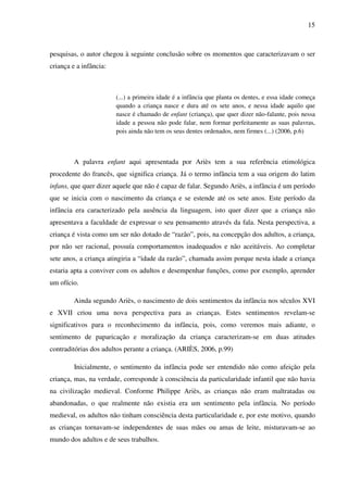15



pesquisas, o autor chegou à seguinte conclusão sobre os momentos que caracterizavam o ser
criança e a infância:



                        (...) a primeira idade é a infância que planta os dentes, e essa idade começa
                        quando a criança nasce e dura até os sete anos, e nessa idade aquilo que
                        nasce é chamado de enfant (criança), que quer dizer não-falante, pois nessa
                        idade a pessoa não pode falar, nem formar perfeitamente as suas palavras,
                        pois ainda não tem os seus dentes ordenados, nem firmes (...) (2006, p.6)



         A palavra enfant aqui apresentada por Ariès tem a sua referência etimológica
procedente do francês, que significa criança. Já o termo infância tem a sua origem do latim
infans, que quer dizer aquele que não é capaz de falar. Segundo Ariès, a infância é um período
que se inicia com o nascimento da criança e se estende até os sete anos. Este período da
infância era caracterizado pela ausência da linguagem, isto quer dizer que a criança não
apresentava a faculdade de expressar o seu pensamento através da fala. Nesta perspectiva, a
criança é vista como um ser não dotado de “razão”, pois, na concepção dos adultos, a criança,
por não ser racional, possuía comportamentos inadequados e não aceitáveis. Ao completar
sete anos, a criança atingiria a “idade da razão”, chamada assim porque nesta idade a criança
estaria apta a conviver com os adultos e desempenhar funções, como por exemplo, aprender
um ofício.

         Ainda segundo Ariès, o nascimento de dois sentimentos da infância nos séculos XVI
e XVII criou uma nova perspectiva para as crianças. Estes sentimentos revelam-se
significativos para o reconhecimento da infância, pois, como veremos mais adiante, o
sentimento de paparicação e moralização da criança caracterizam-se em duas atitudes
contraditórias dos adultos perante a criança. (ARIÈS, 2006, p.99)

         Inicialmente, o sentimento da infância pode ser entendido não como afeição pela
criança, mas, na verdade, corresponde à consciência da particularidade infantil que não havia
na civilização medieval. Conforme Philippe Ariès, as crianças não eram maltratadas ou
abandonadas, o que realmente não existia era um sentimento pela infância. No período
medieval, os adultos não tinham consciência desta particularidade e, por este motivo, quando
as crianças tornavam-se independentes de suas mães ou amas de leite, misturavam-se ao
mundo dos adultos e de seus trabalhos.
 