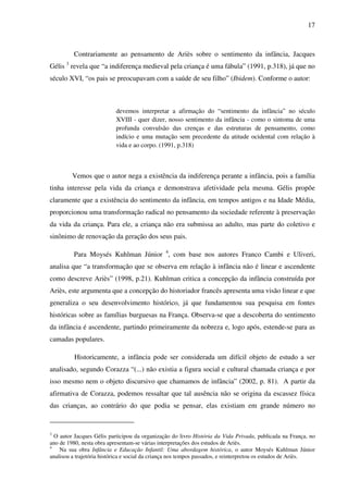 17



         Contrariamente ao pensamento de Ariès sobre o sentimento da infância, Jacques
Gélis 3 revela que “a indiferença medieval pela criança é uma fábula” (1991, p.318), já que no
século XVI, “os pais se preocupavam com a saúde de seu filho” (Ibidem). Conforme o autor:



                           devemos interpretar a afirmação do “sentimento da infância” no século
                           XVIII - quer dizer, nosso sentimento da infância - como o sintoma de uma
                           profunda convulsão das crenças e das estruturas de pensamento, como
                           indício e uma mutação sem precedente da atitude ocidental com relação à
                           vida e ao corpo. (1991, p.318)



         Vemos que o autor nega a existência da indiferença perante a infância, pois a família
tinha interesse pela vida da criança e demonstrava afetividade pela mesma. Gélis propõe
claramente que a existência do sentimento da infância, em tempos antigos e na Idade Média,
proporcionou uma transformação radical no pensamento da sociedade referente à preservação
da vida da criança. Para ele, a criança não era submissa ao adulto, mas parte do coletivo e
sinônimo de renovação da geração dos seus pais.

         Para Moysés Kuhlman Júnior 4, com base nos autores Franco Cambi e Uliveri,
analisa que “a transformação que se observa em relação à infância não é linear e ascendente
como descreve Ariès” (1998, p.21). Kuhlman critica a concepção da infância construída por
Ariès, este argumenta que a concepção do historiador francês apresenta uma visão linear e que
generaliza o seu desenvolvimento histórico, já que fundamentou sua pesquisa em fontes
históricas sobre as famílias burguesas na França. Observa-se que a descoberta do sentimento
da infância é ascendente, partindo primeiramente da nobreza e, logo após, estende-se para as
camadas populares.

          Historicamente, a infância pode ser considerada um difícil objeto de estudo a ser
analisado, segundo Corazza “(...) não existia a figura social e cultural chamada criança e por
isso mesmo nem o objeto discursivo que chamamos de infância” (2002, p. 81). A partir da
afirmativa de Corazza, podemos ressaltar que tal ausência não se origina da escassez física
das crianças, ao contrário do que podia se pensar, elas existiam em grande número no


3
  O autor Jacques Gélis participou da organização do livro História da Vida Privada, publicada na França, no
ano de 1980, nesta obra apresentam-se várias interpretações dos estudos de Ariès.
4
    Na sua obra Infância e Educação Infantil: Uma abordagem histórica, o autor Moysés Kuhlman Júnior
analisou a trajetória histórica e social da criança nos tempos passados, e reinterpretou os estudos de Ariès.
 