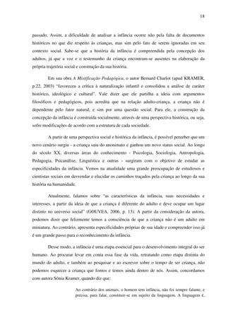 18



passado. Assim, a dificuldade de analisar a infância ocorre não pela falta de documentos
históricos no que diz respeito às crianças, mas sim pelo fato de serem ignoradas em seu
contexto social. Sabe-se que a história da infância é compreendida pela concepção dos
adultos, já que a voz e o testemunho da criança encontram-se ausentes na elaboração da
própria trajetória social e construção da sua história.

         Em sua obra A Mistificação Pedagógica, o autor Bernard Charlot (apud KRAMER,
p.22, 2003) “favoreceu a crítica à naturalização infantil e consolidou a análise de caráter
histórico, ideológico e cultural”. Vale dizer que ele partilha a ideia com argumentos
filosóficos e pedagógicos, pois acredita que na relação adulto-criança, a criança não é
dependente pelo fator natural, e sim por uma questão social. Para ele, a construção da
concepção da infância é construída socialmente, através de uma perspectiva histórica, ou seja,
sofre modificações de acordo com a estrutura de cada sociedade.

         A partir de uma perspectiva social e histórica da infância, é possível perceber que um
novo cenário surgiu - a criança saiu do anonimato e ganhou um novo status social. Ao longo
do século XX, diversas áreas do conhecimento - Psicologia, Sociologia, Antropologia,
Pedagogia, Psicanálise, Linguística e outras - surgiram com o objetivo de estudar as
especificidades da infância. Vemos na atualidade uma grande preocupação de estudiosos e
cientistas sociais em desvendar e elucidar os caminhos traçados pela criança ao longo da sua
história na humanidade.

         Atualmente, falamos sobre “as características da infância, suas necessidades e
interesses, a partir da ideia de que a criança é diferente do adulto e deve ocupar um lugar
distinto no universo social” (GOUVEA, 2006, p. 13). A partir da consideração da autora,
podemos dizer que felizmente temos a consciência de que a criança não é um adulto em
miniatura. Ao contrário, apresenta especificidades próprias de sua idade e compreender isso já
é um grande passo para o reconhecimento da infância.

         Desse modo, a infância é uma etapa essencial para o desenvolvimento integral do ser
humano. Ao procurar levar em conta essa fase da vida, retratando como etapa distinta do
mundo do adulto, e também ao pesquisar e ao escrever sobre o tempo de ser criança, não
podemos esquecer a criança que fomos e temos ainda dentro de nós. Assim, concordamos
com autora Sônia Kramer, quando diz que:

                        Ao contrário dos animais, o homem tem infância, não foi sempre falante, e
                        precisa, para falar, constituir-se em sujeito da linguagem. A linguagem é,
 