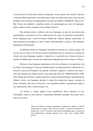 20



si mesma através das diferentes formas de linguagens. Assim, quando uma criança “seleciona
e elege um objeto para brincar, uma música para cantar, um sapato para calçar, uma cena para
desenhar, está exercendo uma apropriação de recortes da realidade” (DERDYK, 1993, p.107).
Esta “leitura da realidade se manifesta através da representação por meio de linguagens:
gráfica, plástica, teatral, corporal, escrita e falada” (Ibidem).

         Não podemos pensar a infância sem essas linguagens, já que são necessárias para
aprendizagem e construção de novos conhecimentos da criança. É pensando na importância
dessas linguagens para o desenvolvimento infantil que surgiram algumas inquietações, as
quais permeiam esta pesquisa, no que se refere, particularmente, a criança e suas diferentes
linguagens na alfabetização.

         As diferentes formas de linguagens encontram-se presentes na vida da criança, seja
em sua casa, na escola, e nos diversos espaços frequentados por ela. Aos poucos, a criança em
contato com essas linguagens aprende a explorá-las e a descobrir novas formas de estar no
mundo. Na alfabetização, uma das mais importantes linguagens peculiar à criança é o brincar.

         O brincar é uma linguagem importante na vida do ser humano e em especial na vida
da criança. Esta linguagem “é uma necessidade natural. A criança que brinca experimenta-se e
constrói-se através do brinquedo. Ela aprende a dominar a angústia, a conhecer seu corpo, a
fazer representações do mundo exterior e mais tarde agir sobre ele” (ARFOUILLOUX, 1988,
p.94). Diante desta reflexão, o brincar beneficia o desenvolvimento humano, especialmente na
infância. Assim, esta linguagem peculiar à criança lhe proporciona alegria, sensação de
prazer, satisfação, bem como, desenvolve a sua capacidade criadora e naturalmente amplia o
seu conhecimento sobre o mundo em que vive.

          Ao brincar, a criança adquire novas experiências, busca satisfazer as suas
curiosidades, realiza as suas fantasias e experimenta diferentes sensações. De acordo com a
autora Leni Vieira:



                         Através do brincar a criança experimenta, organiza-se, regula-se, constrói
                         normas para si e para o outro. Ela cria e recria, a cada nova brincadeira, o
                         mundo que a cerca. O brincar é uma forma de linguagem que a criança usa
                         para compreender e interagir consigo, com o outro, com o mundo (2001,
                         p.104).
 