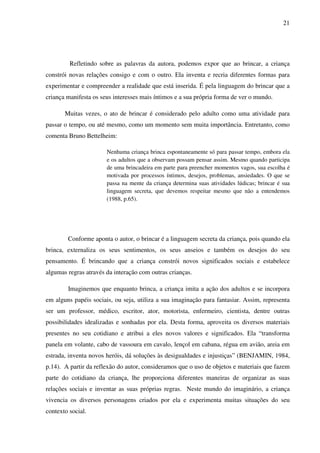 21




         Refletindo sobre as palavras da autora, podemos expor que ao brincar, a criança
constrói novas relações consigo e com o outro. Ela inventa e recria diferentes formas para
experimentar e compreender a realidade que está inserida. É pela linguagem do brincar que a
criança manifesta os seus interesses mais íntimos e a sua própria forma de ver o mundo.

       Muitas vezes, o ato de brincar é considerado pelo adulto como uma atividade para
passar o tempo, ou até mesmo, como um momento sem muita importância. Entretanto, como
comenta Bruno Bettelheim:

                       Nenhuma criança brinca espontaneamente só para passar tempo, embora ela
                       e os adultos que a observam possam pensar assim. Mesmo quando participa
                       de uma brincadeira em parte para preencher momentos vagos, sua escolha é
                       motivada por processos íntimos, desejos, problemas, ansiedades. O que se
                       passa na mente da criança determina suas atividades lúdicas; brincar é sua
                       linguagem secreta, que devemos respeitar mesmo que não a entendemos
                       (1988, p.65).




        Conforme aponta o autor, o brincar é a linguagem secreta da criança, pois quando ela
brinca, externaliza os seus sentimentos, os seus anseios e também os desejos do seu
pensamento. É brincando que a criança constrói novos significados sociais e estabelece
algumas regras através da interação com outras crianças.

        Imaginemos que enquanto brinca, a criança imita a ação dos adultos e se incorpora
em alguns papéis sociais, ou seja, utiliza a sua imaginação para fantasiar. Assim, representa
ser um professor, médico, escritor, ator, motorista, enfermeiro, cientista, dentre outras
possibilidades idealizadas e sonhadas por ela. Desta forma, aproveita os diversos materiais
presentes no seu cotidiano e atribui a eles novos valores e significados. Ela “transforma
panela em volante, cabo de vassoura em cavalo, lençol em cabana, régua em avião, areia em
estrada, inventa novos heróis, dá soluções às desigualdades e injustiças” (BENJAMIN, 1984,
p.14). A partir da reflexão do autor, consideramos que o uso de objetos e materiais que fazem
parte do cotidiano da criança, lhe proporciona diferentes maneiras de organizar as suas
relações sociais e inventar as suas próprias regras. Neste mundo do imaginário, a criança
vivencia os diversos personagens criados por ela e experimenta muitas situações do seu
contexto social.
 