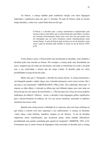 22



        Ao brincar, a criança também pode estabelecer relação com outra linguagem
importante e significativa para ela, que é o desenho. Na ação do brincar, pode ao mesmo
tempo desenhar, e sobre isso o autor Paulo Sans nos diz que:



                       O brincar e o desenhar para a criança manifestam-se impulsionados pela
                       mesma essência motivadora, que é caracterizada pela ação lúdica. Acontece
                       um constante relacionamento mútuo entre esses dois atos que podem estar
                       tão interligados que em vários momentos estarão simultaneamente numa
                       mesma função. A ação do brincar pode acontecer no ato de desenhar, assim
                       como a ação do desenhar pode também se inserir no ato de brincar (1994,
                       p.39).




        Como afirma o autor, o brincar pode estar incorporado no desenhar, como também o
desenhar pode estar inserido no brincar. Por exemplo, a criança pode estar desenhando um
trem e imaginar que ele esteja em movimento, este pode se transformar em avião e ela pode
usar a sua criatividade e brincar que ele esteja voando. O desenho pode ter várias
possibilidades no jogo do faz-de-conta.

        Muito mais que o “brinquedo, o desenho da criança fascina. A criança desmancha o
seu brinquedo quando o adulto chega, mas o desenho permanece como coisas escritas. Ele é
um traço, é um testemunho” (ARFOUILLOUX, 1988, p.128). Ele é admirado, observado, “é
exposto ao olhar alheio, é colocado no álbum que será folheado alguns anos mais tarde em
busca do que foi, das marcas de uma história. (...) Ele tem para nós a força de nossas próprias
lembranças da infância” (Ibidem). Assim, o desenho é uma linguagem gráfica significativa
para o desenvolvimento da infância, ele vive nas nossas memórias, marcando os melhores
momentos das nossas vidas.

        Quando uma criança possui a liberdade de se expressar, atua com mais confiança no
que realiza e constrói com mais segurança o seu conhecimento. A criança, ao desenhar,
“canta, dança, conta histórias, teatraliza, imagina ou até silencia... O ato de desenhar
impulsiona outras manifestações, que acontecem juntas, numa unidade indissolúvel,
possibilitando uma grande caminhada pelo quintal do imaginário” (DERDYK, 1993, p.19).
Constatamos que as outras formas de linguagens estão associadas ao desenho, pois a criança
 