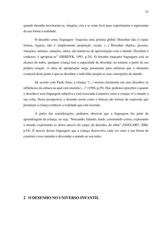 23



quando desenha movimenta-se, imagina, cria e se sente livre para experimentar e representar
da sua forma a realidade.

        O desenho como linguagem “requisita uma postura global. Desenhar não é copiar
formas, figuras, não é simplesmente proporção, escala. (...) Desenhar objetos, pessoas,
situações, animais, emoções, ideias são tentativas de aproximação com o mundo. Desenhar é
conhecer, é apropriar-se” (DERDYK, 1993, p.24). O desenho enquanto linguagem está ao
alcance de todos, qualquer criança tem a capacidade de desenhar, no entanto a partir da sua
própria criação. A ideia de apropriação surge justamente para enfatizar que o elemento
essencial deste ponto é que ao desenhar o indivíduo projeta as suas concepções de mundo.

        De acordo com Paulo Sans, a criança “(...) mostra claramente em seus desenhos as
influências da cultura na qual está inserida (...)” (1994, p.29). Daí, podemos perceber o quanto
o desenho é uma linguagem subjetiva e está associada à maneira como a criança vê o mundo a
sua volta. Nesta perspectiva, o desenho assim como o brincar são formas de expressão que
permitem a criança conhecer a realidade que está inserida.

        A partir das considerações, podemos observar que a linguagem faz parte da
aprendizagem da criança, ou seja, “brincando, falando, lendo, construindo coisas, explorando
o mundo, exprimindo os afetos através do corpo, do desenho, do olhar” (GOULART, 2006,
p.54). É através dessas linguagens que a criança desenvolve cada vez mais a sua forma de
construir o seu caminho e desvendar o mundo ao seu redor.




2 O DESENHO NO UNIVERSO INFANTIL
 