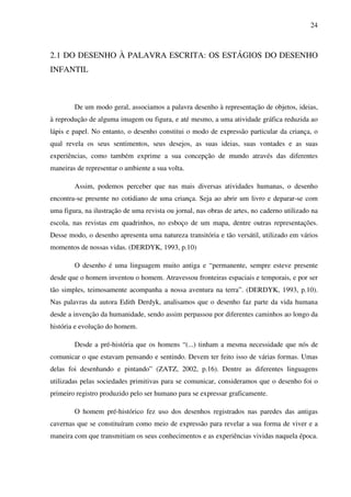 24



2.1 DO DESENHO À PALAVRA ESCRITA: OS ESTÁGIOS DO DESENHO
INFANTIL



        De um modo geral, associamos a palavra desenho à representação de objetos, ideias,
à reprodução de alguma imagem ou figura, e até mesmo, a uma atividade gráfica reduzida ao
lápis e papel. No entanto, o desenho constitui o modo de expressão particular da criança, o
qual revela os seus sentimentos, seus desejos, as suas ideias, suas vontades e as suas
experiências, como também exprime a sua concepção de mundo através das diferentes
maneiras de representar o ambiente a sua volta.

        Assim, podemos perceber que nas mais diversas atividades humanas, o desenho
encontra-se presente no cotidiano de uma criança. Seja ao abrir um livro e deparar-se com
uma figura, na ilustração de uma revista ou jornal, nas obras de artes, no caderno utilizado na
escola, nas revistas em quadrinhos, no esboço de um mapa, dentre outras representações.
Desse modo, o desenho apresenta uma natureza transitória e tão versátil, utilizado em vários
momentos de nossas vidas. (DERDYK, 1993, p.10)

        O desenho é uma linguagem muito antiga e “permanente, sempre esteve presente
desde que o homem inventou o homem. Atravessou fronteiras espaciais e temporais, e por ser
tão simples, teimosamente acompanha a nossa aventura na terra”. (DERDYK, 1993, p.10).
Nas palavras da autora Edith Derdyk, analisamos que o desenho faz parte da vida humana
desde a invenção da humanidade, sendo assim perpassou por diferentes caminhos ao longo da
história e evolução do homem.

        Desde a pré-história que os homens “(...) tinham a mesma necessidade que nós de
comunicar o que estavam pensando e sentindo. Devem ter feito isso de várias formas. Umas
delas foi desenhando e pintando” (ZATZ, 2002, p.16). Dentre as diferentes linguagens
utilizadas pelas sociedades primitivas para se comunicar, consideramos que o desenho foi o
primeiro registro produzido pelo ser humano para se expressar graficamente.

        O homem pré-histórico fez uso dos desenhos registrados nas paredes das antigas
cavernas que se constituíram como meio de expressão para revelar a sua forma de viver e a
maneira com que transmitiam os seus conhecimentos e as experiências vividas naquela época.
 
