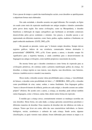 25



Com o passar do tempo e a partir das transformações sociais, esses desenhos se aperfeiçoaram
e adquiriram formas mais elaboradas.

        Em cada sociedade, o desenho assumiu um papel diferente. Por exemplo, no Egito
era usado como meio de expressão manifestado nos antigos templos e túmulos construídos
pelos povos desta região. Em outras civilizações, como na Mesopotâmia, o desenho
beneficiou a elaboração de mapas cartográficos que facilitaram as atividades comerciais
desenvolvidas pelos povos ocidentais e orientais. Aos poucos, o desenho passou a ser
representado em diferentes materiais, como: barro, pedras, argilas, madeiras e finalmente, no
papel conhecido atualmente. (ZATZ, 2002, p.20)

        Do passado ao presente, vemos que “o homem sempre desenhou. Sempre deixou
registros gráficos, índices de sua existência, comunicados íntimos destinados à
posterioridade” (DERDYK, 1993, p.10). Como aponta a autora, o desenho sempre foi
significativo para a trajetória humana, e ainda contribuiu para o desenvolvimento da
linguagem nas antigas civilizações, como também propiciou o nascimento da escrita.

        Da mesma forma que o desenho constituiu-se como forma de expressão para as
civilizações primitivas, ele continua sendo a primeira manifestação gráfica da criança. Ao
desenhar, a criança registra as suas marcas, suas alegrias, suas descobertas, suas fantasias,
tristezas e também escreve o mundo à sua maneira.

        Desse modo, o desenho assume várias possibilidades para a criança, a “possibilidade
de brincar, o desenho como possibilidade de falar (...)” (MOREIRA, 2009, p.26), o desenho
como possiblidade de criar, cantar, sonhar, e outras finalidades. Esta linguagem gráfica
“marca o desenvolvimento da infância, porém em cada estágio, o desenho assume um caráter
próprio” (Ibidem). De acordo com a autora, a criança, ao desenhar, pode utilizar também
outras linguagens, como: o brincar, cantar, falar, dentre outras formas de expressão.

        À medida que a criança cresce, constantemente notamos as mudanças ocorridas em
seus desenhos. Desta forma, em cada idade, a criança apresenta características peculiares e
diferentes maneiras de desenhar. Estas maneiras de desenhar não são idênticas em todas as
crianças. Temos que levar em conta, além das suas características individuais, os fatores
biológicos, sociais, econômicos e culturais de cada criança. Sendo assim, algumas
classificações, as quais veremos mais adiante, foram elaboradas para nomear as etapas e os
 