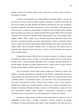 26



estágios evolutivos do desenho infantil, tendo como base os aspectos sociais, culturais e
psicológicos da criança.

        Levando em consideração essas especificidades do desenho infantil, e por esse ser
uma forma de revelar o desenvolvimento cognitivo, emocional e expressivo da criança, ele
tem sido um objeto de estudo abordado por diferentes profissionais, tais como: psicólogos,
sociólogos, psiquiatras, educadores, psicanalistas e outros especialistas. Nesta perspectiva,
diversos teóricos se dedicaram especialmente ao estudo do desenvolvimento gráfico infantil,
entre eles podemos nos referir, por exemplo, Georges Henri Luquet (1969), Viktor Lowenfeld
e Brittain (1977), Florence de Mèredieu (1994), Edith Derdyk (1993), Analice Pillar (1996),
Angélica Albano (2009). Alguns desses estudiosos propuseram diferentes estágios para
classificar a evolução do desenho na criança. Apresentaremos a seguir as concepções teóricas
sobre os estágios de desenvolvimento gráfico infantil abordado pelos autores Georges Henri
Luquet (1969), Viktor Lowenfeld e Brittain (1977). A escolha por esses autores pode ser
justificada pela importância dessas obras para o estudo e o desenvolvimento das pesquisas
sobre o desenho infantil.

        Georges Henri Luquet (1969) foi um dos primeiros estudiosos a se dedicar ao estudo
do desenho da criança, no que se refere a sua evolução cognitiva. Em seu estudo buscou
entender como a criança desenha, elaborando assim os estágios de desenvolvimento do
desenho infantil. São quatro os estágios propostos por ele, os quais veremos a seguir: realismo
fortuito, realismo falhado, realismo intelectual e o realismo visual.

        Em sua concepção, Georges Henri Luquet acredita que o desenho da criança “não
mantém as mesmas características do princípio ao fim. Portanto, convém fazer sobressair o
caráter distintivo das suas fases sucessivas” (LUQUET, 1969, p.135). Já que do início ao fim
o desenho infantil é “essencialmente realista, cada uma dessas fases será caracterizada por
uma espécie determinada de realismo” (Ibidem). Como esclarece o autor, o termo realismo é
utilizado para justificar que o desenho infantil é realista, pois a criança, ao desenhar, tem a
intenção de representar fielmente um objeto, como ela o vê. Desta forma, a criança revela em
suas representações gráficas muitos detalhes e características minuciosas do objeto
visualizado por ela, os quais muitas vezes são imperceptíveis aos olhos de um adulto.

        O primeiro estágio proposto por Henri Luquet, denominado de realismo fortuito, é
subdividido em duas etapas: o desenho involuntário e desenho voluntário. No desenho
involuntário, a criança inicialmente realiza linhas e traços espontâneos, pois ainda não tem a
 