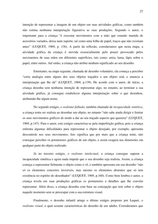 27



intenção de representar a imagem de um objeto em suas atividades gráficas, como também
não estima nenhuma interpretação figurativa as suas produções. Segundo o autor, o
importante para a criança “é executar movimentos com a mão que estando munida de
acessórios variados, deixa num suporte, tal como uma folha de papel, traços que não existiam
antes” (LUQUET, 1969, p. 136). A partir da reflexão, consideramos que nesta etapa, a
atividade gráfica da criança é movida essencialmente pelo prazer provocado pelos
movimentos de suas mãos em diferentes superfícies, tais como: areia, lama, lápis sobre o
papel, entre outros. Até então, a criança não atribui nenhum significado ao seu desenho.

        Entretanto, na etapa seguinte, chamada de desenho voluntário, ela começa a perceber
“certa analogia entre alguns dos seus objetos traçados e um objeto real, e enuncia a
interpretação que lhe dá” (LUQUET, 1969, p.139). De acordo com o autor, de início, a
criança desenha sem nenhuma intenção de representar algo, no entanto, ao terminar a sua
atividade gráfica, já consegue estabelecer alguma interpretação sobre o que desenhou,
atribuindo-lhe algum nome.

        No segundo estágio, o realismo falhado, também chamado de incapacidade sintética,
a criança tenta ser realista ao desenhar um objeto, no entanto “não sabe ainda dirigir e limitar
os seus movimentos gráficos de modo a dar ao seu traçado aspecto que quereria” (LUQUET,
1969, p.147). Para o autor, este estágio caracteriza-se pela imperfeição gráfica, pois a criança
enfrenta algumas dificuldades para representar o objeto desejado, por exemplo, apresenta
descontrole nos seus movimentos. Isto significa que por mais que a criança tente, não
consegue perceber os pormenores gráficos de um objeto, e assim exagera nas dimensões em
qualquer parte do objeto realizado.

        Já no terceiro estágio, o realismo intelectual, a criança consegue superar a
incapacidade sintética e agora nada impede que o seu desenho seja realista. Assim, a criança
começa a representar fielmente o objeto como o vê, e também apresenta em seu desenho “não
só os elementos concretos invisíveis, mas mesmo os elementos abstratos que só tem
existência no espírito do desenhador” (LUQUET, 1969, p.160). Como bem lembra o autor, a
criança revela em suas produções gráficas os pormenores e detalhes que lhe convém
representar. Além disso, a criança desenha com base na concepção que tem sobre o objeto
naquele momento sem se preocupar com a sua estrutura visual.

        Finalmente, o desenho infantil atinge o último estágio proposto por Luquet, o
realismo visual, o qual assume características do desenho de um adulto. Consideramos que
 