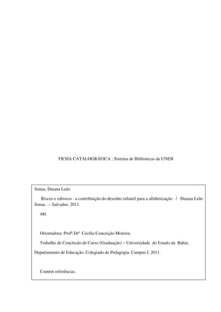 FICHA CATALOGRÁFICA : Sistema de Bibliotecas da UNEB




Simas, Daiana Leão

   Riscos e rabiscos : a contribuição do desenho infantil para a alfabetização / Daiana Leão
Simas . – Salvador, 2011.

   48f.



   Orientadora: Profª.Drª. Cecília Conceição Moreira.

   Trabalho de Conclusão de Curso (Graduação) – Universidade do Estado da Bahia.

Departamento de Educação. Colegiado de Pedagogia. Campus I. 2011.



   Contém referências.
 