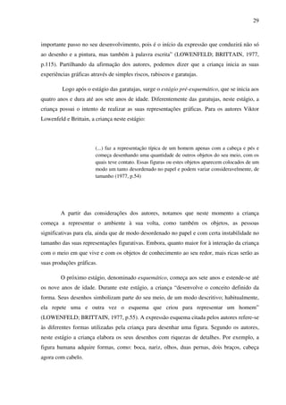 29



importante passo no seu desenvolvimento, pois é o início da expressão que conduzirá não só
ao desenho e a pintura, mas também à palavra escrita” (LOWENFELD; BRITTAIN, 1977,
p.115). Partilhando da afirmação dos autores, podemos dizer que a criança inicia as suas
experiências gráficas através de simples riscos, rabiscos e garatujas.

         Logo após o estágio das garatujas, surge o estágio pré-esquemático, que se inicia aos
quatro anos e dura até aos sete anos de idade. Diferentemente das garatujas, neste estágio, a
criança possui o intento de realizar as suas representações gráficas. Para os autores Viktor
Lowenfeld e Brittain, a criança neste estágio:




                        (...) faz a representação típica de um homem apenas com a cabeça e pés e
                        começa desenhando uma quantidade de outros objetos do seu meio, com os
                        quais teve contato. Essas figuras ou estes objetos aparecem colocados de um
                        modo um tanto desordenado no papel e podem variar consideravelmente, de
                        tamanho (1977, p.54)




        A partir das considerações dos autores, notamos que neste momento a criança
começa a representar o ambiente à sua volta, como também os objetos, as pessoas
significativas para ela, ainda que de modo desordenado no papel e com certa instabilidade no
tamanho das suas representações figurativas. Embora, quanto maior for à interação da criança
com o meio em que vive e com os objetos de conhecimento ao seu redor, mais ricas serão as
suas produções gráficas.

        O próximo estágio, denominado esquemático, começa aos sete anos e estende-se até
os nove anos de idade. Durante este estágio, a criança “desenvolve o conceito definido da
forma. Seus desenhos simbolizam parte do seu meio, de um modo descritivo; habitualmente,
ela repete uma e outra vez o esquema que criou para representar um homem”
(LOWENFELD; BRITTAIN, 1977, p.55). A expressão esquema citada pelos autores refere-se
às diferentes formas utilizadas pela criança para desenhar uma figura. Segundo os autores,
neste estágio a criança elabora os seus desenhos com riquezas de detalhes. Por exemplo, a
figura humana adquire formas, como: boca, nariz, olhos, duas pernas, dois braços, cabeça
agora com cabelo.
 