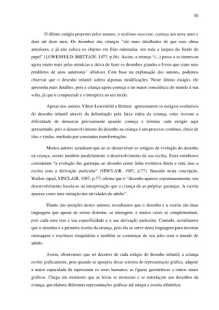 30



          O último estágio proposto pelos autores, o realismo nascente, começa aos nove anos e
dura até doze anos. Os desenhos das crianças “são mais detalhados do que suas obras
anteriores, e já não coloca os objetos em filas ordenadas, em toda a largura do fundo do
papel” (LOWENFELD; BRITTAIN, 1977, p.56). Assim, a criança “(...) passa a se interessar
agora muito mais pelas minúcias e deixa de fazer os desenhos grandes e livres que eram seus
prediletos de anos anteriores” (Ibidem). Com base na explanação dos autores, podemos
observar que o desenho infantil sofreu algumas modificações. Neste último estágio, ele
apresenta mais detalhes, pois a criança agora começa a ter maior consciência do mundo à sua
volta, já que o compreende e o interpreta ao seu modo.

           Apesar dos autores Viktor Lowenfeld e Brittain apresentarem os estágios evolutivos
do desenho infantil através da delimitação pela faixa etária da criança, estes tiveram a
dificuldade de demarcar precisamente quando começa e termina cada estágio aqui
apresentado, pois o desenvolvimento do desenho na criança é um processo contínuo, cheio de
idas e vindas, mediado por constantes transformações.

           Muitos autores acreditam que ao se desenvolver os estágios de evolução do desenho
na criança, ocorre também paralelamente o desenvolvimento da sua escrita. Estes estudiosos
consideram “a evolução das garatujas ao desenho como linha evolutiva direta e reta, mas a
escrita com a derivação particular” (SINCLAIR, 1987, p.77). Baseado nesta concepção,
Wallon (apud, SINCLAIR, 1987, p.77) afirma que o “desenho aparece espontaneamente; seu
desenvolvimento baseia-se na interpretação que a criança dá as próprias garatujas. A escrita
aparece como uma imitação das atividades do adulto”.

           Diante das posições destes autores, ressaltamos que o desenho e a escrita são duas
linguagens que apesar de serem distintas, se interagem, e muitas vezes se complementam,
pois cada uma tem a sua especificidade e a sua derivação particular. Contudo, acreditamos
que o desenho é a primeira escrita da criança, pois ela se serve desta linguagem para inventar
mensagens e escrituras imaginárias e também se comunicar do seu jeito com o mundo do
adulto.

           Assim, observamos que no decorrer de cada estágio do desenho infantil, a criança
evolui graficamente, pois quando se apropria desse sistema de representação gráfica, adquire
a maior capacidade de representar os seres humanos, as figuras geométricas e outros sinais
gráficos. Chega um momento que as letras se misturam e se entrelaçam aos desenhos da
criança, que elabora diferentes representações gráficas até atingir a escrita alfabética.
 