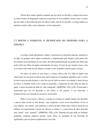 31



        Pensar deste modo significa entender que por meio do desenho a criança terá acesso
às outras formas de linguagens expressivas presentes no seu cotidiano, assim como a escrita,
que até então, é desconhecida para ela. Desse modo, através do desenho, a criança adquire as
primeiras noções sobre o que realmente a escrita representa.




2.2 RISCOS E RABISCOS: O SIGNIFICADO DO DESENHO PARA A
CRIANÇA



        A criança, ainda aprendendo a andar e a pronunciar as primeiras palavras, apropria-se
do lápis ou qualquer outro objeto semelhante e, impulsionada pela alegria e pelo prazer dos
movimentos descontrolados de suas mãos, descobre paulatinamente nas pontas dos dedos que
pode exibir nas folhas de papéis emaranhados de traços. É mais do que simples traços, estes
se revelam como fonte rica de alegria e tornam-se um verdadeiro fascínio para a criança.

        No início, ao emitir os seus traços, a criança rabisca não só o lápis no papel, mas
sente prazer no seu gesto ao deixar uma marca impressa em qualquer superfície, seja “o rastro
de uma vareta na areia da praia, o risco do caco de tijolo no muro e na calçada, a marca do giz
na lousa, os furinhos feitos com o dedo na massinha, a impressão da mão cheia de tinta no
papel, a marca da ponta do dedo no vidro embaçado” (DERDYK, 1993, p.56). É brincando e
fantasiando que ela vai deixando o seu rastro, o seu registro, a sua expressão, e
gradativamente vai contando do seu jeito a sua história.

        Entre os seus riscos e rabiscos, a criança se aventura no mundo mágico dos desenhos
e através deles revela os seus desejos, suas conquistas, evoca novas descobertas, revive as
suas alegrias, seus medos, suas angústias, e acima de tudo retrata toda a beleza eterna de sua
infância. Ao experimentar o prazer de rabiscar, a criança “(...) num piscar de olhos descobre
uma “gente”, uma “semente”” (DERDYK, 1993, p.10). Semente esta que pode ser redonda,
quadrada, comprida, pequena, grande, vazia, cheia, ou carregada de um horizonte de
significados, que aos poucos impulsionam a sua vida.
 