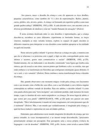 32



         Aos poucos, nasce o desenho da criança e com ele aparecem os ricos detalhes,
pequenas características, como também ele “é o alvo de representações. Bichos, plantas,
carros, prédios, sóis, árvores, gentes. A criança vai formando um repertório gráfico como num
grande quebra-cabeça” (DERDYK, 1993 p.100). A cada desenho novo, um encontro com as
diversas possibilidades de idealizar e criar um “mundo flutuante de sensações” (Ibidem).

       É nesta aventura idealizada entre os seus desenhos e representações, que a criança
descobre-se, reconhece as cores diferentes, experimenta as inusitadas formas, os traços
sinuosos, manipula as mais variadas texturas, explora os espaços do papel, encontra as
diferentes maneiras para interpretar os seus desenhos como também apropriar-se da realidade
no qual está inserida.

         Neste universo gráfico infantil “é gostoso observar a criança em ação, a maneira com
que ela se relaciona e se posiciona com o papel, o lápis na mão, coreografando gestos mais
íntimos e secretos, gestos mais comunicativos e sociais” (DERDYK, 1993, p.129).
Gradativamente, ela vai elaborando o seu desenho, construindo “uma figura que lembra uma
música, que ela associa a um ritmo; nascem pontos que lembram o céu e as estrelas, mas que
estão embaixo e se transformam em florzinhas que configuram construções quase abstratas. E
vai o azul, e vai o amarelo” (Ibidem). Desta contínua e eterna transformação brota o desenho
da criança.

         Daí, quando observamos este momento mágico vivido pela criança, nos fascinamos
com o seu encanto, com o brilho dos seus olhos, com a sua felicidade e com a beleza singular
contemplada na sublime vontade de desenhar. Para nós adultos, o desenho infantil “é como
uma janela aberta para uma “terra incógnita”, um continente perdido, onde moramos há muito
tempo, e que é o domínio de seres muito enigmáticos: as crianças. De nosso lugar de adulto, o
que vemos por essa janela” (ARFOUILLOUX, 1988, p.128) pode nos parecer um tanto
desajeitado. “Não é absolutamente o mundo tal como imaginamos, tal como pensamos que ele
é realmente” (Ibidem). Mas, é um mundo que verdadeiramente, é imaginado pela criança, o
qual ela busca traduzir e representar em suas atividades gráficas.

         Entretanto, para adentrarmos neste mundo imaginário do desenho da criança, que nos
parece estranho, às vezes incompreensível, e ao mesmo tempo desconhecido, “precisamos
primeiramente arranjar um passaporte. Este passaporte seria a nossa própria vivência da
linguagem: o ato de desenhar”. (DERDYK, 1993, p.49). Assim, como revela a autora Edith
 