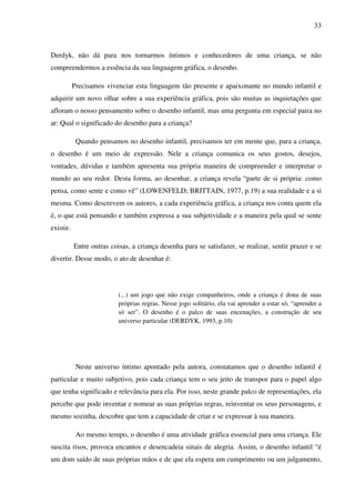33



Derdyk, não dá para nos tornarmos íntimos e conhecedores de uma criança, se não
compreendermos a essência da sua linguagem gráfica, o desenho.

           Precisamos vivenciar esta linguagem tão presente e apaixonante no mundo infantil e
adquirir um novo olhar sobre a sua experiência gráfica, pois são muitas as inquietações que
afloram o nosso pensamento sobre o desenho infantil, mas uma pergunta em especial paira no
ar: Qual o significado do desenho para a criança?

            Quando pensamos no desenho infantil, precisamos ter em mente que, para a criança,
o desenho é um meio de expressão. Nele a criança comunica os seus gostos, desejos,
vontades, dúvidas e também apresenta sua própria maneira de compreender e interpretar o
mundo ao seu redor. Desta forma, ao desenhar, a criança revela “parte de si própria: como
pensa, como sente e como vê” (LOWENFELD; BRITTAIN, 1977, p.19) a sua realidade e a si
mesma. Como descrevem os autores, a cada experiência gráfica, a criança nos conta quem ela
é, o que está pensando e também expressa a sua subjetividade e a maneira pela qual se sente
existir.

           Entre outras coisas, a criança desenha para se satisfazer, se realizar, sentir prazer e se
divertir. Desse modo, o ato de desenhar é:




                           (...) um jogo que não exige companheiros, onde a criança é dona de suas
                           próprias regras. Nesse jogo solitário, ela vai aprender a estar só, “aprender a
                           só ser”. O desenho é o palco de suas encenações, a construção de seu
                           universo particular (DERDYK, 1993, p.10)




            Neste universo íntimo apontado pela autora, constatamos que o desenho infantil é
particular e muito subjetivo, pois cada criança tem o seu jeito de transpor para o papel algo
que tenha significado e relevância para ela. Por isso, neste grande palco de representações, ela
percebe que pode inventar e nomear as suas próprias regras, reinventar os seus personagens, e
mesmo sozinha, descobre que tem a capacidade de criar e se expressar à sua maneira.

            Ao mesmo tempo, o desenho é uma atividade gráfica essencial para uma criança. Ele
suscita risos, provoca encantos e desencadeia sinais de alegria. Assim, o desenho infantil “é
um dom saído de suas próprias mãos e de que ela espera um cumprimento ou um julgamento,
 