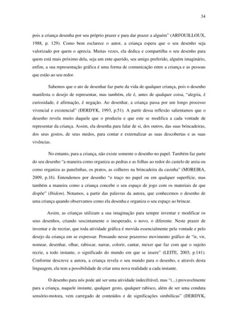 34



pois a criança desenha por seu próprio prazer e para dar prazer a alguém” (ARFOUILLOUX,
1988, p. 129). Como bem esclarece o autor, a criança espera que o seu desenho seja
valorizado por quem o aprecia. Muitas vezes, ela dedica e compartilha o seu desenho para
quem está mais próximo dela, seja um ente querido, seu amigo preferido, alguém imaginário,
enfim, a sua representação gráfica é uma forma de comunicação entre a criança e as pessoas
que estão ao seu redor.

        Sabemos que o ato de desenhar faz parte da vida de qualquer criança, pois o desenho
manifesta o desejo de representar, mas também, ele é, antes de qualquer coisa, “alegria, é
curiosidade, é afirmação, é negação. Ao desenhar, a criança passa por um longo processo
vivencial e existencial” (DERDYK, 1993, p.51). A partir dessa reflexão salientamos que o
desenho revela muito daquele que o produziu e que este se modifica a cada vontade de
representar da criança. Assim, ela desenha para falar de si, dos outros, das suas brincadeiras,
dos seus gostos, de seus medos, para contar e externalizar as suas descobertas e as suas
vivências.

        No entanto, para a criança, não existe somente o desenho no papel. Também faz parte
do seu desenho “a maneira como organiza as pedras e as folhas ao redor do castelo de areia ou
como organiza as panelinhas, os pratos, as colheres na brincadeira da casinha” (MOREIRA,
2009, p.16). Entendemos por desenho “o traço no papel ou em qualquer superfície, mas
também a maneira como a criança concebe o seu espaço de jogo com os materiais de que
dispõe” (Ibidem). Notamos, a partir das palavras da autora, que conhecemos o desenho de
uma criança quando observamos como ela desenha e organiza o seu espaço ao brincar.

        Assim, as crianças utilizam a sua imaginação para sempre inventar e modificar os
seus desenhos, criando suscintamente o inesperado, o novo, o diferente. Neste prazer de
inventar e de recriar, que toda atividade gráfica é movida essencialmente pela vontade e pelo
desejo da criança em se expressar. Pensando nesse prazeroso movimento gráfico de “ir, vir,
nomear, desenhar, olhar, rabiscar, narrar, colorir, cantar, mexer que faz com que o sujeito
recrie, a todo instante, o significado do mundo em que se insere” (LEITE, 2003, p.141).
Conforme descreve a autora, a criança revela o seu mundo para o desenho, e através desta
linguagem, ela tem a possibilidade de criar uma nova realidade a cada instante.

        O desenho para nós pode até ser uma atividade indecifrável, mas “(...) provavelmente
para a criança, naquele instante, qualquer gesto, qualquer rabisco, além de ser uma conduta
sensório-motora, vem carregado de conteúdos e de significações simbólicas” (DERDYK,
 