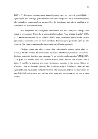 35



1993, p.57). Em outras palavras, o desenho configura-se como um campo de possibilidades e
significações para a criança, que confronta o real com o imaginário. Neste movimento interno
vão brotando as representações e um repertório de significados que irão se modificar e se
transformar em grandes realizações.

        Não imaginemos uma criança que não desenha, pois toda criança traz consigo a sua
marca, o seu desenho. Como diz a autora Angélica Albano “toda criança desenha” (2009,
p.15). O desenho faz parte de sua essência, decifra o que transparece no seu interior, no seu
pensamento, assumindo assim um papel importante de comunicar o que muitas vezes ela não
consegue falar e descrever com palavras momentos significativos para ela.

        Qualquer pessoa que observa uma criança desenhando aprende muito sobre ela.
Assim, o desenho revela o desenvolvimento da criança e também as proezas do seu coração.
Por isso, o desenho significa, para a criança, “o seu próprio canal expressivo” (MOREIRA,
2009, p.96). Ela desenha a sua vida, “com as palavras, com a música, com as cores, com o
gesto. E também se aventura em outras linguagens, recriando o seu espaço lúdico, se
afirmando como ser humano” (Ibidem). Daí, acreditamos que o desenho da criança só tem
significado para ela, quando realmente vivencia esta linguagem, explora os seus limites, as
suas dificuldades, enfrenta os seus medos e assim redescobre no seu traço, na sua marca, a sua
infância.
 
