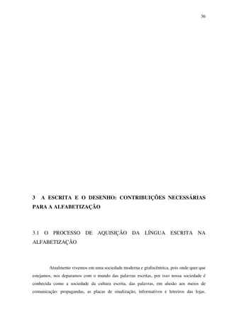 36




3   A ESCRITA E O DESENHO: CONTRIBUIÇÕES NECESSÁRIAS
PARA A ALFABETIZAÇÃO



3.1 O PROCESSO DE AQUISIÇÃO DA LÍNGUA ESCRITA NA
ALFABETIZAÇÃO



        Atualmente vivemos em uma sociedade moderna e grafocêntrica, pois onde quer que
estejamos, nos deparamos com o mundo das palavras escritas, por isso nossa sociedade é
conhecida como a sociedade da cultura escrita, das palavras, em alusão aos meios de
comunicação: propagandas, as placas de sinalização, informativos e letreiros das lojas.
 