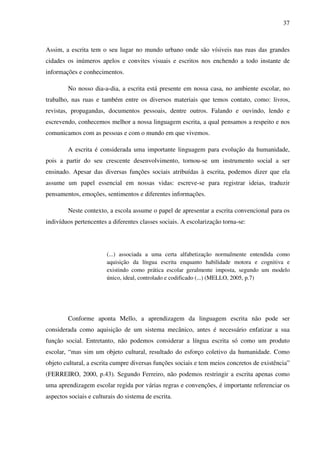 37



Assim, a escrita tem o seu lugar no mundo urbano onde são vísiveis nas ruas das grandes
cidades os inúmeros apelos e convites visuais e escritos nos enchendo a todo instante de
informações e conhecimentos.

         No nosso dia-a-dia, a escrita está presente em nossa casa, no ambiente escolar, no
trabalho, nas ruas e também entre os diversos materiais que temos contato, como: livros,
revistas, propagandas, documentos pessoais, dentre outros. Falando e ouvindo, lendo e
escrevendo, conhecemos melhor a nossa linguagem escrita, a qual pensamos a respeito e nos
comunicamos com as pessoas e com o mundo em que vivemos.

         A escrita é considerada uma importante linguagem para evolução da humanidade,
pois a partir do seu crescente desenvolvimento, tornou-se um instrumento social a ser
ensinado. Apesar das diversas funções sociais atribuídas à escrita, podemos dizer que ela
assume um papel essencial em nossas vidas: escreve-se para registrar ideias, traduzir
pensamentos, emoções, sentimentos e diferentes informações.

         Neste contexto, a escola assume o papel de apresentar a escrita convencional para os
indivíduos pertencentes a diferentes classes sociais. A escolarização torna-se:




                        (...) associada a uma certa alfabetização normalmente entendida como
                        aquisição da língua escrita enquanto habilidade motora e cognitiva e
                        existindo como prática escolar geralmente imposta, segundo um modelo
                        único, ideal, controlado e codificado (...) (MELLO, 2005, p.7)




         Conforme aponta Mello, a aprendizagem da linguagem escrita não pode ser
considerada como aquisição de um sistema mecânico, antes é necessário enfatizar a sua
função social. Entretanto, não podemos considerar a língua escrita só como um produto
escolar, “mas sim um objeto cultural, resultado do esforço coletivo da humanidade. Como
objeto cultural, a escrita cumpre diversas funções sociais e tem meios concretos de existência”
(FERREIRO, 2000, p.43). Segundo Ferreiro, não podemos restringir a escrita apenas como
uma aprendizagem escolar regida por várias regras e convenções, é importante referenciar os
aspectos sociais e culturais do sistema de escrita.
 