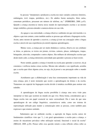 38



           As pessoas “interpretam e produzem a escrita nos mais variados contextos (letreiros,
embalagens, tevê, roupas, periódicos, etc.). Os adultos fazem anotações, lêem cartas,
comentam periódicos, procuram um número de telefone, etc.” (FERREIRO, 2000, p.43).
Quando a criança encontra-se imersa nesse mundo de representações escritas e ao mesmo
tempo simbólico, procura entender a natureza destas em sua vida.

            Ao aguçar a sua curiosidade, a criança observa o ambiente em que está inserida e os
objetos a que tem contato, como também analisa as pessoas que utilizam a linguagem escrita.
Assim, antes mesmo de aprender a escrever, a criança já tem sua concepção sobre a língua
escrita e através de suas experiências já constrói algumas aprendizagens.

            Muitas vezes, a criança por ser muito dinâmica e curiosa, observa no seu cotidiano
as letras, as palavras, os textos em jornais, revistas, cartazes, placas, embalagens, roupas,
brinquedos, televisão, computador e outros objetos. São milhares de informações escritas que
desde muito cedo, a criança demonstra curiosidade para aprender e procura se fazer existir.

            Neste sentido, quando a criança é inserida na escola para aprender a escrever, ela já
constatou e verificou muitas coisas escritas. Mesmo não sabendo o seu significado, acredita
que a escrita quer dizer alguma coisa, ou seja, ela já possui a sua percepção sobre o mundo
escrito.

            Acreditamos que a alfabetização é uma fase extremamente importante na vida de
uma criança, pois é neste momento que ocorre a aprendizagem da leitura e da escrita.
Trataremos em especial da linguagem escrita devido à temática escolhida para nortear este
trabalho.

            A aprendizagem da língua escrita possibilita à criança uma nova visão para
interpretar os fatos que ocorrem no mundo em que vive. Desta forma, consideramos que a
língua escrita tem um papel essencial no meio sociocultural. Ela é mais do que uma
aprendizagem de um código linguístico, caracteriza-se então, como um sistema de
representação utilizado para manter a comunicação entre as pessoas, como também para
expressar o que estamos sentindo.

           Salientamos que no ambiente escolar, a aquisição da língua escrita carece de
fundamentos científicos visto que “(...) em geral apresentamos a escrita para a criança, o
ensino do mecanismo prevalece sobre utilização racional, funcional e social da escrita”
(MELLO, 2005, p.26). Pensar sobre essa questão remete a uma reflexão crítica sobre as
 