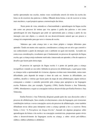39



tarefas apresentadas nas escolas, muitas vezes socializadas através do treino da escrita das
letras ou do exercício das palavras e sílabas. Olhando desta forma, o ato de escrever se torna
mais mecânico, o qual propicia apenas a memorização das letras.

         Neste ponto de vista, entende-se a funcionalidade e aprendizagem da língua escrita
não como um processo de tortura que visa apenas à grafia das palavras e sim como
aprendizagem de uma linguagem que pode ser apresentada para a criança a partir da sua
interação com este objeto, e a através do seu desenvolvimento natural que aos poucos a
criança irá compreender para que serve o sistema de escrita.

         Sabemos que cada criança tem o seu ritmo próprio e tempos diferentes para
aprender. Tendo em mente estes aspectos, consideramos a criança um ser ativo que constrói o
seu conhecimento a partir da interação com o ambiente no qual está inserida. Levando em
conta essas considerações, ressaltamos que é fundamental, no processo de aquisição da língua
escrita, que a criança esteja realmente motivada e interessada em aprender, a fim de superar os
desafios que fazem parte desta etapa.

         O processo de aquisição da língua escrita é o ponto de partida para a criança
ressignificar o mundo ao seu redor. Imbuída no processo de alfabetização, o qual quase todas
as crianças terão a oportunidade de vivenciar, algumas revelam mais intensidade, outras mais
dificuldades, pois depende do tempo e ritmo de cada ser. Atentos às dificuldades, aos
conflitos, desafios e vitórias que fazem parte da etapa de uma alfabetização, alguns teóricos
começaram a estudar o caminho percorrido pela criança para apropriar-se da linguagem
escrita. Podemos citar, por exemplo, Vygotsky (1984), Emilia Ferreiro e Ana Teberosky
(1999). Abordaremos a seguir as concepções teóricas desenvolvidas por Emília Ferreiro e Ana
Teberosky.

         Emilia Ferreiro e Ana Teberosky dirigiram grande parte das suas discussões sobre o
processo de alfabetização. Seus estudos revolucionaram a área da linguagem, pois trouxeram
contribuições teóricas e novas concepções acerca do processo de alfabetização, como também
difundiram novas ideias para interpretar como a criança aprende a ler e a escrever. Desta
forma, o livro “A Psicogênese da Língua Escrita”, baseado em algumas pesquisas sobre
aprendizagem da leitura e da escrita e na concepção construtivista, propuseram quatro níveis
sobre o desenvolvimento da linguagem escrita na criança, a saber: níveis pré-silábico;
silábico, silábico-alfabético e alfabético.
 