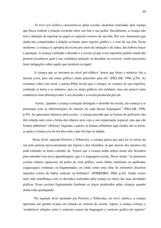 40



         O nível pré-silábico caracteriza-se pelas escritas aleatórias realizadas pela criança
que busca realizar a relação existente entre sua fala e sua grafia. Inicialmente, a criança não
tem a intenção de registrar no papel os aspectos sonoros da sua fala. Por isso, demonstra que
ainda não compreendeu a relação existente entre registro gráfico e o som da sua fala. Neste
momento, a criança se apropria da escrita por meio da imitação e da cópia, daí elabora traços
e garatujas. A criança confunde o desenho e a escrita, já que o seu repertório gráfico ainda não
permite reconhecer qual é sua verdadeira intenção ao desenhar ou escrever, sendo necessário
fazer indagações sobre aquilo que produziu no papel.

        A criança que se encontra no nível pré-silábico “pensa que letras e números são a
mesma coisa, pois são sinais gráficos muito parecidos para ela” (PILLAR, 1996, p.59). Ao
comentar sobre este nível, a autora Pillar revela que a criança, no começo da sua trajetória,
confunde as letras e os números, pois os sinais gráficos são similares, mas aos poucos tenta
estabelecer uma diferença entre o seu desenho e a escrita produzida por ela.

         Assim, “quando a criança consegue distinguir o desenho da escrita, ela começa a se
preocupar com as diferenciações no interior de cada dessas linguagens” (PILLAR, 1996,
p.59). Ao apresentar interesse pela escrita, “a criança percebe que as formas de grafismos não
têm relação nem com a forma dos objetos nem com a sua organização espacial, mas que são
formas arbitrárias” (Ibidem). Segundo a autora, as formas arbitrárias aqui citadas são as letras,
as quais a criança usa no seu dia-a-dia e que ela logo se adapta.

       Neste nível, segundo Ferreiro e Teberosky, a criança pensa que para ler os textos do
seu jeito precisa necessariamente das figuras e dos desenhos, já que através dos mesmos ela
pode entender as letras contidas ali. Vemos que a criança ainda utiliza muito dos desenhos
para entender essa nova aprendizagem, que é a linguagem escrita. Desse modo, “as primeiras
escritas infantis aparecem, do ponto de vista gráfico, como linhas onduladas ou quebradas
(ziguezague) contínuas ou fragmentadas, ou então como uma série de elementos discretos
repetidos (séries de linhas verticais ou bolinhas)” (FERREIRO, 2000, p.18). Ainda vemos
uma sútil semelhança com os desenhos realizados pela criança no início das suas atividades
gráficas. Essas escritas fragmentadas lembram os traços produzidos pelas crianças quando
ainda estão garatujando.

        No segundo nível apontado por Ferreiro e Teberosky, no nível silábico, a criança
apresenta um grande avanço em relação ao sistema de escrita. Agora, a criança começa a
“estabelecer relações entre o contexto sonoro da linguagem e contexto gráfico do registro”
 