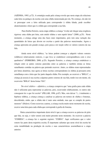 41



(AZENHA, 1993, p.72). A estratégia usada pela criança revela que nesta etapa ela relaciona
cada letra ou pedaços da escrita com uma sílaba mencionada por ela. No começo, ela não irá
se preocupar com a letra utilizada para corresponder à sílaba falada, pode escolher
aleatoriamente e dizer que é a sílaba que corresponde a sua fala.

            Para Emília Ferreiro, nesta etapa silábica a criança “evolui até chegar uma exigência
rigorosa: uma sílaba por letra, sem omitir sílabas e sem repetir letras” (2000, p.25). Neste
momento, a criança atinge uma das fases mais importantes, pois tem uma variação das
quantidades de letras que devem ser escritas a partir das palavras mencionadas. Agora a
criança apresenta um grande avanço, pois passa a ter noção sobre os valores sonoros da sua
fala.

            Ainda neste nível silábico, “as letras podem começar a adquirir valores sonoros
(silábicos) relativamente estáveis, o que leva se estabelecer correspondência com o eixo
qualitativo” (FERREIRO, 2000, p.25). Segundo Ferreiro, a criança começa estabelecer a
relação entre as partes sonoras parecidas entre as palavras e também retrata as letras
semelhantes contidas na palavra que pretende escrever. Antes, as sílabas eram representadas
por letras aleatórias, mas agora as letras escritas correspondentes às sílabas já possuem certa
semelhança com a letra que faz parte daquela sílaba. Por exemplo, ao escrever a “BOLA”, a
criança já associa à sua escrita a algumas partes sonoras de sua fala, tendo isso em mente, ela
escreveria “BOLA” desta forma “OA”.

            No nível silábico – alfabético, a criança comprova que “uma grafia para cada sílaba
não é suficiente para representar as palavras, pois, escrevendo silabicamente, os outros não
conseguem ler o que foi escrito” (PILLAR, 1996, p.67). Mas, sem deixar “(...) totalmente a
hipótese silábica, a criança começa a analisar as palavras em termos de sílabas e fonemas,
descobrindo, então, que a sílaba não é mais uma unidade, mas que se compõe de partes
menores” (Ibidem). Como escreveu a autora, a criança oscila muito neste momento de escrita,
escreve uma letra para cada sílaba que corresponde à grafia do fonema.

        Outra característica importante deste nível é que a criança escreve as palavras do jeito
que fala, ou seja, o valor sonoro está muito presente neste momento. Ao escrever a palavra
“COMIDA”, a criança faz o seguinte registro: “COIDA”. Aqui verificamos que o valor
sonoro faz parte desta trajetória escrita. É importante salientar que neste nível de escrita há
certa instabilidade na produção da escrita e suas características assemelham-se a etapa
anterior.
 
