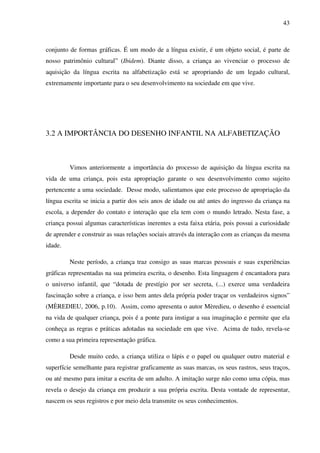 43



conjunto de formas gráficas. É um modo de a língua existir, é um objeto social, é parte de
nosso patrimônio cultural” (Ibidem). Diante disso, a criança ao vivenciar o processo de
aquisição da língua escrita na alfabetização está se apropriando de um legado cultural,
extremamente importante para o seu desenvolvimento na sociedade em que vive.




3.2 A IMPORTÂNCIA DO DESENHO INFANTIL NA ALFABETIZAÇÃO



         Vimos anteriormente a importância do processo de aquisição da língua escrita na
vida de uma criança, pois esta apropriação garante o seu desenvolvimento como sujeito
pertencente a uma sociedade. Desse modo, salientamos que este processo de apropriação da
língua escrita se inicia a partir dos seis anos de idade ou até antes do ingresso da criança na
escola, a depender do contato e interação que ela tem com o mundo letrado. Nesta fase, a
criança possui algumas características inerentes a esta faixa etária, pois possui a curiosidade
de aprender e construir as suas relações sociais através da interação com as crianças da mesma
idade.

         Neste período, a criança traz consigo as suas marcas pessoais e suas experiências
gráficas representadas na sua primeira escrita, o desenho. Esta linguagem é encantadora para
o universo infantil, que “dotada de prestígio por ser secreta, (...) exerce uma verdadeira
fascinação sobre a criança, e isso bem antes dela própria poder traçar os verdadeiros signos”
(MÈREDIEU, 2006, p.10). Assim, como apresenta o autor Mèredieu, o desenho é essencial
na vida de qualquer criança, pois é a ponte para instigar a sua imaginação e permite que ela
conheça as regras e práticas adotadas na sociedade em que vive. Acima de tudo, revela-se
como a sua primeira representação gráfica.

         Desde muito cedo, a criança utiliza o lápis e o papel ou qualquer outro material e
superfície semelhante para registrar graficamente as suas marcas, os seus rastros, seus traços,
ou até mesmo para imitar a escrita de um adulto. A imitação surge não como uma cópia, mas
revela o desejo da criança em produzir a sua própria escrita. Desta vontade de representar,
nascem os seus registros e por meio dela transmite os seus conhecimentos.
 