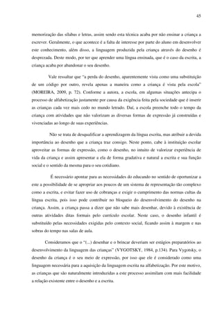 45



memorização das sílabas e letras, assim sendo esta técnica acaba por não ensinar a criança a
escrever. Geralmente, o que acontece é a falta de interesse por parte do aluno em desenvolver
este conhecimento, além disso, a linguagem produzida pela criança através do desenho é
desprezada. Deste modo, por ter que aprender uma língua ensinada, que é o caso da escrita, a
criança acaba por abandonar o seu desenho.

         Vale ressaltar que “a perda do desenho, aparentemente vista como uma substituição
de um código por outro, revela apenas a maneira como a criança é vista pela escola”
(MOREIRA, 2009, p. 72). Conforme a autora, a escola, em algumas situações antecipa o
processo de alfabetização justamente por causa da exigência feita pela sociedade que é inserir
as crianças cada vez mais cedo no mundo letrado. Daí, a escola preenche todo o tempo da
criança com atividades que não valorizam as diversas formas de expressão já construídas e
vivenciadas ao longo de suas experiências.

          Não se trata de desqualificar a aprendizagem da língua escrita, mas atribuir a devida
importância ao desenho que a criança traz consigo. Neste ponto, cabe à instituição escolar
aproveitar as formas de expressão, como o desenho, no intuito de valorizar experiência de
vida da criança e assim apresentar a ela de forma gradativa e natural a escrita e sua função
social e o sentido da mesma para o seu cotidiano.

          É necessário apontar para as necessidades do educando no sentido de oportunizar a
este a possibilidade de se apropriar aos poucos de um sistema de representação tão complexo
como a escrita, e evitar fazer uso de cobranças e exigir o cumprimento das normas cultas da
língua escrita, pois isso pode contribuir no bloqueio do desenvolvimento do desenho na
criança. Assim, a criança passa a dizer que não sabe mais desenhar, devido à existência de
outras atividades ditas formais pelo currículo escolar. Neste caso, o desenho infantil é
substituído pelas necessidades exigidas pelo contexto social, ficando assim à margem e nas
sobras do tempo nas salas de aula.

       Consideramos que o “(...) desenhar e o brincar deveriam ser estágios preparatórios ao
desenvolvimento da linguagem das crianças” (VYGOTSKY, 1984, p.134). Para Vygotsky, o
desenho da criança é o seu meio de expressão, por isso que ele é considerado como uma
linguagem necessária para a aquisição da linguagem escrita na alfabetização. Por este motivo,
as crianças que são naturalmente introduzidas a este processo assimilam com mais facilidade
a relação existente entre o desenho e a escrita.
 