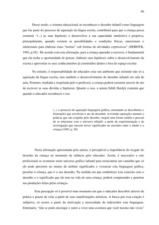 46



       Desse modo, o sistema educacional ao reconhecer o desenho infantil como linguagem
que faz parte do processo de aquisição da língua escrita, contribuirá para que a criança possa
construir “(...) as suas hipóteses e desenvolver a sua capacidade intelectiva e projetiva,
principalmente, quando existem as possibilidades e condições físicas, emocionais e
intelectuais para elaborar estas “teorias” sob formas de atividades expressivas” (DERDYK,
1993, p.54). De acordo com esta afirmação, para a criança aprender a escrever, é fundamental
que ela tenha a oportunidade de pensar, elaborar suas hipóteses sobre o desenvolvimento da
escrita e aproveitar os seus conhecimentos já construídos dentro e fora do espaço escolar.

       No entanto, é responsabilidade do educador criar um ambiente que estimule não só a
aquisição da língua escrita, mas também o desenvolvimento do desenho infantil em sala de
aula. Portanto, mediada e respeitada pelo o professor, a criança poderá construir através do ato
de escrever as suas dúvidas e hipóteses. Quanto a isso, a autora Edith Derdyk comenta que
quando o educador reconhecer o seu:




                        (...) o processo de aquisição linguagem gráfica, retomando as descobertas e
                        frustrações que envolvem o ato de desenhar, revivendo operações mentais e
                        práticas que são exigidas pelo desenho, surgirá uma forma inédita e pessoal
                        de se relacionar com o universo infantil: a partir da experimentação e da
                        investigação que nascem novos significados no encontro entre o adulto e a
                        criança (1993, p. 50)




         Nesta afirmação apresentada pela autora, é perceptível a importância do resgate do
desenho da criança no momento da infância pelo educador. Assim, é necessário a este
profissional se aventurar neste universo gráfico infantil para reencontrar um caminho que só
ele pode percorrer no intuito de atribuir significados e vivenciar esta linguagem gráfica,
peculiar à criança, que é o seu desenho. Na medida em que estabelecer esta conexão com o
desenho e o significado que ele tem na vida de uma criança, poderá compreender e penetrar
nas produções feitas pelas crianças.

         Esta percepção só é possível num momento em que o educador descobrir através da
prática o prazer de criar a partir de suas manifestações artísticas. A busca por essa criação é
subjetiva, só ocorre a partir da motivação e necessidade de redescobrir esta linguagem.
Entretanto, “não se pode encorajar o outro a viver uma aventura que você mesmo não viveu”
 