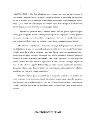 47



(MOREIRA, 2009, p. 98). Esta reflexão da autora nos apresenta uma questão relevante. O
professor precisa primeiramente se educar, em outras palavras, se o educador não valoriza o
seu ato de desenhar, não se acha capaz de experimentar as diversas linguagens (gesto, música,
dança...), não levará em consideração, os desenhos feitos pelas crianças e o sentido desta
construção para o desenvolvimento da sua linguagem gráfica.

            O olhar do professor para o desenho infantil tem um grande significado para
criança, pois a depender de como este reaja em relação a esta linguagem, a criança pode ser
encorajada a se expressar e demonstrar o seu potencial criativo. Se o educador demonstrar
uma postura insatisfeita perante sua produção - o desenho, a criança pode se desestimular.

       Dessa forma, a importância do desenho na construção da linguagem escrita da criança
na alfabetização precisa ser valorizado pela escola. Além disso, se a escola “tomar como
primeira tarefa dar a palavra à criança, - para que elabore e expresse seus pensamentos e
sentimentos através da diferentes linguagens, para levá-la à produção do conhecimento no
sentido mais amplo do termo -” (MOREIRA, 2009, p.74), o problema de inibição gráfico
infantil “deixará de ocupar apenas os especialistas de artes, mas será o esforço conjunto de
toda a escola” (Ibidem). A partir desta afirmação, a escola necessita reconhecer a importância
do desenho infantil para o desenvolvimento não só escolar, mas também atribuir o verdadeiro
significado que ele tem na vida de uma criança.

       Portanto, sabemos que a necessidade de se expressar é inerente ao ser humano, por
isso é necessário pensar no desenho infantil não só como uma forma de expressão, mas como
uma linguagem que servirá como alicerce para o seu desenvolvimento gráfico e também como
primeira escrita produzida por ela, a qual encontra a necessidade de emitir as suas marcas
pessoais.




                             CONSIDERAÇÕES FINAIS
 