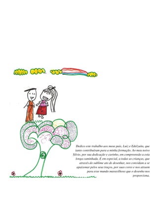 Dedico este trabalho aos meus pais, Luiz e Edelzuita, que
  tanto contribuíram para a minha formação. Ao meu noivo
Silvio, por sua dedicação e carinho, em compreensão a esta
  longa caminhada. E em especial, a todas as crianças, que
      através do sublime ato de desenhar, nos convidam a se
   apaixonar pelos seus traços, por suas cores e nos atraem
            para esse mundo maravilhoso que o desenho nos
                                               proporciona.
 