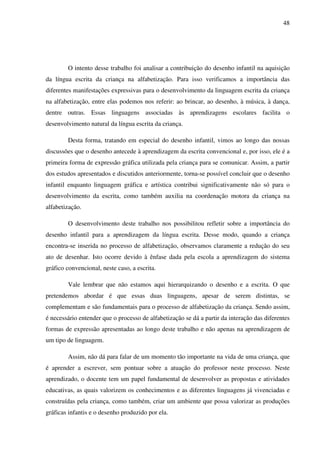 48




        O intento desse trabalho foi analisar a contribuição do desenho infantil na aquisição
da língua escrita da criança na alfabetização. Para isso verificamos a importância das
diferentes manifestações expressivas para o desenvolvimento da linguagem escrita da criança
na alfabetização, entre elas podemos nos referir: ao brincar, ao desenho, à música, à dança,
dentre outras. Essas linguagens associadas às aprendizagens escolares facilita o
desenvolvimento natural da língua escrita da criança.

        Desta forma, tratando em especial do desenho infantil, vimos ao longo das nossas
discussões que o desenho antecede à aprendizagem da escrita convencional e, por isso, ele é a
primeira forma de expressão gráfica utilizada pela criança para se comunicar. Assim, a partir
dos estudos apresentados e discutidos anteriormente, torna-se possível concluir que o desenho
infantil enquanto linguagem gráfica e artística contribui significativamente não só para o
desenvolvimento da escrita, como também auxilia na coordenação motora da criança na
alfabetização.

        O desenvolvimento deste trabalho nos possibilitou refletir sobre a importância do
desenho infantil para a aprendizagem da língua escrita. Desse modo, quando a criança
encontra-se inserida no processo de alfabetização, observamos claramente a redução do seu
ato de desenhar. Isto ocorre devido à ênfase dada pela escola a aprendizagem do sistema
gráfico convencional, neste caso, a escrita.

        Vale lembrar que não estamos aqui hierarquizando o desenho e a escrita. O que
pretendemos abordar é que essas duas linguagens, apesar de serem distintas, se
complementam e são fundamentais para o processo de alfabetização da criança. Sendo assim,
é necessário entender que o processo de alfabetização se dá a partir da interação das diferentes
formas de expressão apresentadas ao longo deste trabalho e não apenas na aprendizagem de
um tipo de linguagem.

        Assim, não dá para falar de um momento tão importante na vida de uma criança, que
é aprender a escrever, sem pontuar sobre a atuação do professor neste processo. Neste
aprendizado, o docente tem um papel fundamental de desenvolver as propostas e atividades
educativas, as quais valorizem os conhecimentos e as diferentes linguagens já vivenciadas e
construídas pela criança, como também, criar um ambiente que possa valorizar as produções
gráficas infantis e o desenho produzido por ela.
 