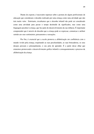 49



         Diante do exposto, é necessário repensar sobre a postura de alguns profissionais de
educação que consideram o desenho realizado por uma criança como uma atividade que não
tem muito valor. Entretanto, ressaltamos que o desenho infantil não pode ser considerado
como uma atividade para passar o tempo destituído de significados, mas como uma
linguagem peculiar à criança, que faz parte do desenvolvimento da sua infância. É importante
compreender que é através do desenho que a criança pode se expressar, comunicar e atribuir
sentido aos seus sentimentos, pensamentos e sensações.

         Por fim, é essencial que a escola promova a alfabetização em confluência com o
mundo vivido pela criança, respeitando as suas peculiaridades, as suas brincadeiras, os seus
desejos pessoais e principalmente, o seu jeito de aprender. É a partir desse olhar que
estaremos promovendo o desenvolvimento gráfico infantil e consequentemente o processo de
alfabetização da criança.
 