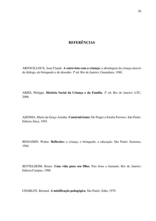 50




                                 REFERÊNCIAS




ARFOUILLOUX, Jean Claude. A entrevista com a criança: a abordagem da criança através
do diálogo, do brinquedo e do desenho. 3ª ed. Rio de Janeiro: Guanabara, 1988.




ARIÈS, Philippe. História Social da Criança e da Família. 2ª ed. Rio de Janeiro: LTC,
2006.




AZENHA, Maria da Graça Azenha. Construtivismo: De Piaget a Emilia Ferreiro. São Paulo:
Editora Ática, 1993.




BENJAMIN, Walter. Reflexões: a criança, o brinquedo, a educação. São Paulo: Summus,
1984.




BETTELHEIM, Bruno. Uma vida para seu filho: Pais bons o bastante. Rio de Janeiro:
Editora Campus, 1988.




CHARLOT, Bernard. A mistificação pedagógica. São Paulo: Zaba, 1979.
 