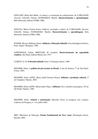 52



GOULART, Maria Inês Mafra. A criança e a construção do conhecimento. In: CARVALHO,
Alysson; SALLES, Fátima; GUIMARÃES, Marília. Desenvolvimento e aprendizagem.
Belo Horizonte: Editora UFMG, 2006.



GOUVEA, Maria Cristina Soares. Infância, sociedade e cultura. In: CARVALHO, Alysson;
SALLES, Fátima; GUIMARÃES, Marília. Desenvolvimento e aprendizagem. Belo
Horizonte: Editora UFMG, 2006.



JÚNIOR, Moysés Kuhlman Júnior. Infância e Educação Infantil: Uma abordagem histórica.
Porto Alegre: Mediação, 1998.


LOWENFELD, Viktor; BRITTAIN, W. Lambert. Desenvolvimento da capacidade
criadora. São Paulo, Editora Mestre Jou, 1977.


LUQUET, G. H. O desenho infantil. Porto: Civilização editora, 1969.


KRAMER, Sônia. A política do pré-escolar no Brasil: A arte do disfarce. 7ª ed. São Paulo:
Cortez, 2003.


KRAMER, Sonia; LEITE, Maria Isabel Ferreira Pereira. Infância e produção cultural. 3ª
ed. Campinas: Papirus, 2003.


KRAMER, Sônia; LEITE. Maria Isabel (Orgs.). Infância: Fios e desafios da pesquisa. 10ª ed.
São Paulo: Papirus, 1996.




KRAMER, Sônia. Autoria e autorização: Questões éticas na pesquisa com crianças:
Cadernos de Pesquisa, n. 116, julho/ 2002.




MEC, Ministério de Educação. Ensino Fundamental de Nove Anos: Orientações Gerais.
Brasília, 2004.
 
