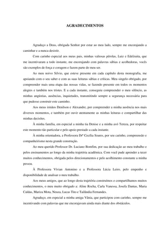 AGRADECIMENTOS




          Agradeço a Deus, obrigada Senhor por estar ao meu lado, sempre me encorajando a
caminhar e a nunca desistir.
          Com carinho especial aos meus pais, minhas valiosas pérolas, Luiz e Edelzuita, que
me incentivaram a todo instante, me encorajando com palavras sábias e acolhedoras, vocês
são exemplos de força e coragem e fazem parte do meu ser.
          Ao meu noivo Silvio, que esteve presente em cada capítulo desta monografia, me
apoiando com o seu saber e com as suas leituras sábias e críticas. Meu singelo obrigado, por
compreender mais uma etapa das nossas vidas, se fazendo presente em todos os momentos
alegres e também nos tristes. E a cada instante, conseguiu compreender o meu silêncio, as
minhas angústias, ausências, inquietudes, transmitindo sempre a segurança necessária para
que pudesse construir este caminho.
          Aos meus irmãos Denilson e Alexandre, por compreender a minha ausência nos mais
diversos momentos, e também por ouvir atentamente as minhas leituras e compartilhar das
minhas decisões.
          À minha família, em especial a minha tia Denise e a minha avó Tereza, por respeitar
este momento tão particular e pelo apoio prestado a cada instante.
          À minha orientadora, a Professora Drª Cecília Soares, por seu carinho, compreensão e
companheirismo nesta grande construção.
          Ao meu querido Professor Dr. Luciano Bomfim, por sua dedicação ao meu trabalho e
pelos ensinamentos ao longo da minha trajetória acadêmica. Com você pude aprender a tecer
muitos conhecimentos, obrigada pelos direcionamentos e pelo acolhimento constante a minha
pessoa.
          À Professora Vívian Antonino e a Professora Lúcia Leiro, pelo empenho e
disponibilidade de analisar o meu trabalho.
          Aos meus amigos, que ao longo desta trajetória construímos e compartilhamos muitos
conhecimentos, o meu muito obrigado a: Aline Rocha, Carla Vanessa, Josefa Dantas, Maria
Caldas, Mariza Mota, Neuza, Lucas Tito e Tailândia Fernandes.
          Agradeço, em especial a minha amiga Vânia, que participou com carinho, sempre me
incentivando com palavras que me encorajavam ainda mais diante dos obstáculos.
 