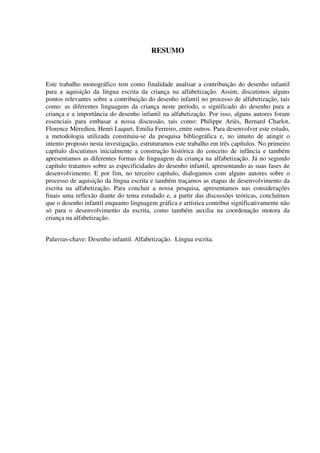 RESUMO



Este trabalho monográfico tem como finalidade analisar a contribuição do desenho infantil
para a aquisição da língua escrita da criança na alfabetização. Assim, discutimos alguns
pontos relevantes sobre a contribuição do desenho infantil no processo de alfabetização, tais
como: as diferentes linguagens da criança neste período, o significado do desenho para a
criança e a importância do desenho infantil na alfabetização. Por isso, alguns autores foram
essenciais para embasar a nossa discussão, tais como: Philippe Ariès, Bernard Charlot,
Florence Mèredieu, Henri Luquet, Emilia Ferreiro, entre outros. Para desenvolver este estudo,
a metodologia utilizada constituiu-se da pesquisa bibliográfica e, no intuito de atingir o
intento proposto nesta investigação, estruturamos este trabalho em três capítulos. No primeiro
capítulo discutimos inicialmente a construção histórica do conceito de infância e também
apresentamos as diferentes formas de linguagem da criança na alfabetização. Já no segundo
capítulo tratamos sobre as especificidades do desenho infantil, apresentando as suas fases de
desenvolvimento. E por fim, no terceiro capítulo, dialogamos com alguns autores sobre o
processo de aquisição da língua escrita e também traçamos as etapas de desenvolvimento da
escrita na alfabetização. Para concluir a nossa pesquisa, apresentamos nas considerações
finais uma reflexão diante do tema estudado e, a partir das discussões teóricas, concluímos
que o desenho infantil enquanto linguagem gráfica e artística contribui significativamente não
só para o desenvolvimento da escrita, como também auxilia na coordenação motora da
criança na alfabetização.


Palavras-chave: Desenho infantil. Alfabetização. Língua escrita.
 