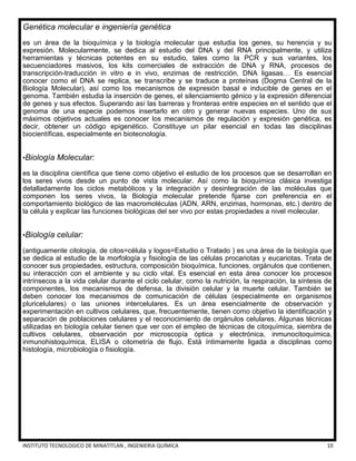 INSTITUTO TECNOLOGICO DE MINATITLAN , INGENIERIA QUÍMICA 10
Genética molecular e ingeniería genética
es un área de la bioquímica y la biología molecular que estudia los genes, su herencia y su
expresión. Molecularmente, se dedica al estudio del DNA y del RNA principalmente, y utiliza
herramientas y técnicas potentes en su estudio, tales como la PCR y sus variantes, los
secuenciadores masivos, los kits comerciales de extracción de DNA y RNA, procesos de
transcripción-traducción in vitro e in vivo, enzimas de restricción, DNA ligasas… Es esencial
conocer como el DNA se replica, se transcribe y se traduce a proteínas (Dogma Central de la
Biología Molecular), así como los mecanismos de expresión basal e inducible de genes en el
genoma. También estudia la inserción de genes, el silenciamiento génico y la expresión diferencial
de genes y sus efectos. Superando así las barreras y fronteras entre especies en el sentido que el
genoma de una especie podemos insertarlo en otro y generar nuevas especies. Uno de sus
máximos objetivos actuales es conocer los mecanismos de regulación y expresión genética, es
decir, obtener un código epigenético. Constituye un pilar esencial en todas las disciplinas
biocientíficas, especialmente en biotecnología.
•Biología Molecular:
es la disciplina científica que tiene como objetivo el estudio de los procesos que se desarrollan en
los seres vivos desde un punto de vista molecular. Así como la bioquímica clásica investiga
detalladamente los ciclos metabólicos y la integración y desintegración de las moléculas que
componen los seres vivos, la Biología molecular pretende fijarse con preferencia en el
comportamiento biológico de las macromoléculas (ADN, ARN, enzimas, hormonas, etc.) dentro de
la célula y explicar las funciones biológicas del ser vivo por estas propiedades a nivel molecular.
•Biología celular:
(antiguamente citología, de citos=célula y logos=Estudio o Tratado ) es una área de la biología que
se dedica al estudio de la morfología y fisiología de las células procariotas y eucariotas. Trata de
conocer sus propiedades, estructura, composición bioquímica, funciones, orgánulos que contienen,
su interacción con el ambiente y su ciclo vital. Es esencial en esta área conocer los procesos
intrínsecos a la vida celular durante el ciclo celular, como la nutrición, la respiración, la síntesis de
componentes, los mecanismos de defensa, la división celular y la muerte celular. También se
deben conocer los mecanismos de comunicación de células (especialmente en organismos
pluricelulares) o las uniones intercelulares. Es un área esencialmente de observación y
experimentación en cultivos celulares, que, frecuentemente, tienen como objetivo la identificación y
separación de poblaciones celulares y el reconocimiento de orgánulos celulares. Algunas técnicas
utilizadas en biología celular tienen que ver con el empleo de técnicas de citoquímica, siembra de
cultivos celulares, observación por microscopía óptica y electrónica, inmunocitoquímica,
inmunohistoquímica, ELISA o citometría de flujo. Está íntimamente ligada a disciplinas como
histología, microbiología o fisiología.
 