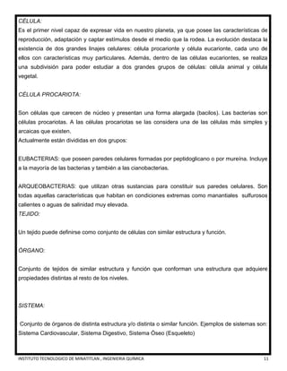 INSTITUTO TECNOLOGICO DE MINATITLAN , INGENIERIA QUÍMICA 11
CÉLULA:
Es el primer nivel capaz de expresar vida en nuestro planeta, ya que posee las características de
reproducción, adaptación y captar estímulos desde el medio que la rodea. La evolución destaca la
existencia de dos grandes linajes celulares: célula procarionte y célula eucarionte, cada uno de
ellos con características muy particulares. Además, dentro de las células eucariontes, se realiza
una subdivisión para poder estudiar a dos grandes grupos de células: célula animal y célula
vegetal.
CÉLULA PROCARIOTA:
Son células que carecen de núcleo y presentan una forma alargada (bacilos). Las bacterias son
células procariotas. A las células procariotas se las considera una de las células más simples y
arcaicas que existen.
Actualmente están divididas en dos grupos:
EUBACTERIAS: que poseen paredes celulares formadas por peptidoglicano o por mureína. Incluye
a la mayoría de las bacterias y también a las cianobacterias.
ARQUEOBACTERIAS: que utilizan otras sustancias para constituir sus paredes celulares. Son
todas aquellas características que habitan en condiciones extremas como manantiales sulfurosos
calientes o aguas de salinidad muy elevada.
TEJIDO:
Un tejido puede definirse como conjunto de células con similar estructura y función.
ÓRGANO:
Conjunto de tejidos de similar estructura y función que conforman una estructura que adquiere
propiedades distintas al resto de los niveles.
SISTEMA:
Conjunto de órganos de distinta estructura y/o distinta o similar función. Ejemplos de sistemas son:
Sistema Cardiovascular, Sistema Digestivo, Sistema Óseo (Esqueleto)
 